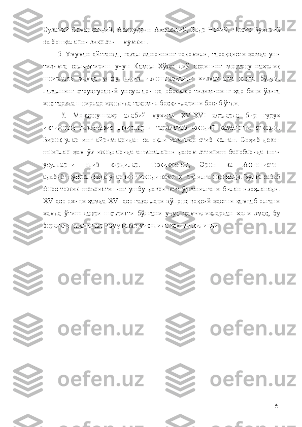 Сузаний   Самарқандий,   Асируддин   Ахсекатий,   Бадр   Чочий,   Носир   Бухорий
ва бошқаларни зикр этиш мумкин.
2.   Умуман   айтганда,   ғазал   жанрининг   такомили,   тараққиёти   ҳамда   уни
тизимга   солиштириш   учун   Камол   Хўжандий   асрининг   мовароуннаҳрлик
шоирлари   ҳамда   ушбу   шоир   издошларининг   хизматлари   катта   бўлди.
Ғазалнинг   структуравий   унсурлари   ва   образлар   тизимининг   ҳар   бири   ўзига
хос тарзда шоирлар ижодида такомил босқичларини босиб ўтди.
3.   Мовароуннаҳр   адабий   муҳити   XV-XVI   асрларда   бир   гуруҳ
иқтидорли   ғазалнавис   шоирларни   тарбиялаб   ижодий   камолотга   етказди.
Бироқ   уларнинг   айримларидан   саноқли   ғазаллар   етиб   келган.   Соҳиб   девон
шоирлар   ҳам   ўз   ижодларида   анъаналарни   давом   эттириш   баробарида   янги
усулларни   олиб   кирдилар.   Тожикистон,   Эрон   ва   Афғонистон
адабиётшунослигида уларнинг ижоди камроқ таҳлилга тортилди. Бунга сабаб
форс-тожик   шеъриятининг   ушбу   даври   кам   ўрганилгани   билан   изоҳланади.
XV аср охири ҳамда XVI аср ғазаллари кўпроқ воқеий ҳаётни қамраб олгани
ҳамда   ўтиш   даври   шеърияти   бўлгани   учун   камчиликлардан   холи   эмас,   бу
борадаги таҳлиллар намуналар мисолида таҳлил қилинди. 
61 