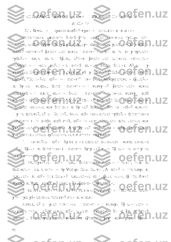 II БОБ. КАМОЛ  ХЎЖАНДИЙНИНГ ХV АСР ШОИРЛАРИГА
ТАЪСИРИ
2 .1. Камолнинг Бухоро адабий муҳити шоирларига таъсири
Форс-тожик   шеърияти   босиб   ўтган   даврлар   давомида   турли   шарт-
шароит,   адабий   муҳит   ва   услубларга   дуч   келган   эди,   уларнинг   айримлари
сиёсий-ижтимоий   ўзгаришлар   ҳамда   шеъриятнинг   бошқа   ташқи   унсурлари
туфайли   юзага   келган   бўлса,   айрим   ўзгаришлар   алоҳида   иқтидорли
шахсларнинг   ижод   майдонига   кириб   келиши   билан   боғлиқ.   Айнан   шу
мақсадда Сирус Шамисо “Шеърият  услубшунослиги” (“Сабкшиносии шеър”)
асарида “Саноийдан кейинги шеърият” номи билан махсус атамани қўллайди
ва   бундан   мақсад,   форс   шеъриятининг   мазмуний   ўзгаришлари   ҳамда
тасаввуфнинг   юзага   келиши   билан   шеъриятнинг   алоҳида   мазмун   касб
этишини кўрсатишдир дейди. Аслида ирфоний қарашлар Саноийдан  олдинги
шоирлар   ижодида   ҳам   бор   эди   ва   бундай   баҳолаш   бир   оз   нисбий   ҳамдир.
Шунга   қарамай,   айнан   Саноий,   Бедил   каби   ижодкорлар   туфайли   форс-тожик
шеърияти   янги   қиёфа   касб   этиб,   кейинги   давр   шоирлари   қарашларида   ҳам
ўзгаришларни   юзага   келтирди.   Агар   бундай   нисбийликни   қабул   қила   олсак,
уни торроқ доирада қуйидагича давом эттириш мумкин: 
1.   Низомийдан   кейин   буюк   эпик   асарлар   силсиласи   –хамсанавислик
пайдо   бўлди   ва   форс-тожик   шеърияти   бутунлай   янги   йўналишга   киргунча
давом эттирилди; 
2.   Фаррухийдан   кейин   ғазал   форс-тожик   тилининг   равон,   тоза   ва
фасоҳатли шаклга кириши. Бу Масъуд Саъд Салмон, Анварийнинг тағаззул ва
ғазаллари   ва   кейинроқ   Саъдий   ғазалларида   кенг   қўлланилди,   сўнгра   Амир
Хусрав ва Ҳасан Деҳлавий орқали ўз чўққисига кўтарилди; 
3. Бедилдан кейин икки юз йил давомида шеъриятнинг  барча жанрлари
унинг услуби асосида тараққий этди ва ҳоказо. 
Демак,   айнан   улар   томонидан   шеъриятнинг   мавжуд   йўналишларини
ривожлантириш,   айни   дамда   кейинги   давр   шеъриятини   бошқа   ўзанга   буриб
юбориш,   бошқа   услубларга   мойиллик   кўрсатиш   учун   ҳам   туртки   бўлди.
62 