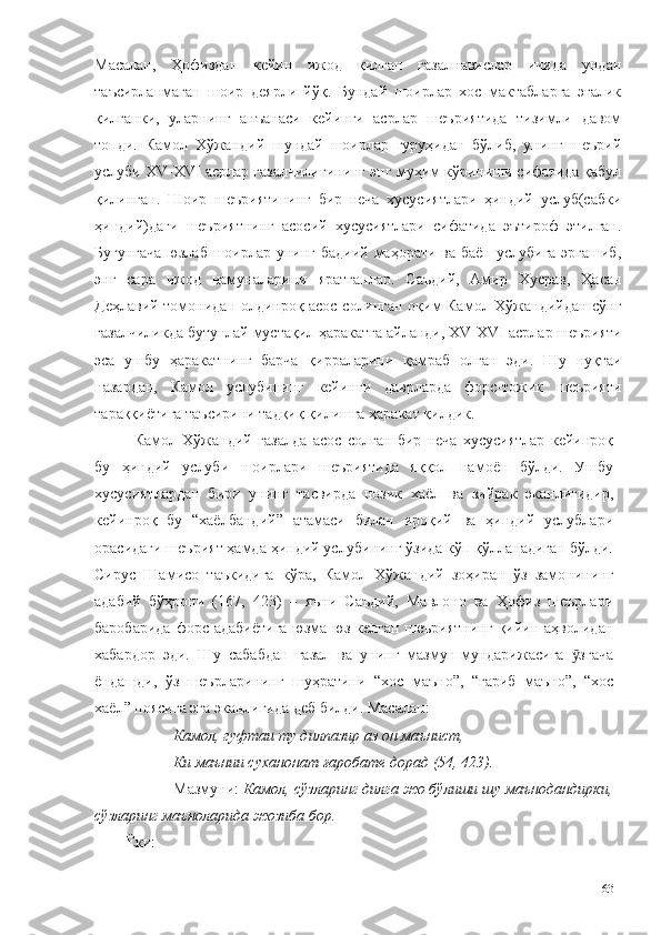 Масалан,   Ҳофиздан   кейин   ижод   қилган   ғазалнавислар   ичида   ундан
таъсирланмаган   шоир   деярли   йўқ.   Бундай   шоирлар   хос   мактабларга   эгалик
қилганки,   уларнинг   анъанаси   кейинги   асрлар   шеъриятида   тизимли   давом
топди.   Камол   Хўжандий   шундай   шоирлар   гуруҳидан   бўлиб,   унинг   шеърий
услуби XV-XVI асрлар ғазалчилигининг энг муҳим кўриниши сифатида қабул
қилинган.   Шоир   шеъриятининг   бир   неча   хусусиятлари   ҳиндий   услуб(сабки
ҳиндий)даги   шеъриятнинг   асосий   хусусиятлари   сифатида   эътироф   этилган.
Бугунгача  юзлаб шоирлар унинг бадиий маҳорати ва баён услубига эргашиб,
энг   сара   ижод   намуналарини   яратганлар.   Саъдий,   Амир   Хусрав,   Ҳасан
Деҳлавий томонидан олдинроқ асос солинган оқим Камол Хўжандийдан сўнг
ғазалчиликда бутунлай мустақил ҳаракатга айланди, XV-XVI  асрлар шеърияти
эса   ушбу   ҳаракатнинг   барча   қирраларини   қамраб   олган   эди.   Шу   нуқтаи
назардан,   Камол   услубининг   кейинги   даврларда   форс-тожик   шеърияти
тараққиётига таъсирини тадқиқ қилишга ҳаракат қилдик. 
Камол   Хўжандий   ғазалда   асос   солган   бир   неча   хусусиятлар   кейинроқ
бу   ҳиндий   услуби   шоирлари   шеъриятида   яққол   намоён   бўлди.   Ушбу
хусусиятлардан   бири   унинг   тасвирда   нозик   хаёл   ва   зийрак   эканлигидир,
кейинроқ   бу   “хаёлбандий”   атамаси   билан   ироқий   ва   ҳиндий   услублари
орасидаги шеърият ҳамда ҳиндий услубининг ўзида кўп қўлланадиган бўлди.
Сирус   Шамисо   таъкидига   кўра,   Камол   Хўжандий   зоҳиран   ўз   замонининг
адабий   бўҳрони   (167,   423)   –   яъни   Саъдий,   Мавлоно   ва   Ҳофиз   шеърлари
баробарида  форс адабиётига  юзма-юз келган шеъриятнинг  қийин аҳволидан
хабардор   эди.   Шу   сабабдан   ғазал   ва   унинг   мазмун-мундарижасига   згачаӯ
ёндашди,   ўз   шеърларининг   шуҳратини   “хос   маъно”,   “ғариб   маъно”,   “хос
хаёл” поясига эга эканлигида деб билди. Масалан: 
Камол, гуфтаи ту дилпазир аз он маънист,
Ки маънии суханонат ғаробате дорад (54, 423).
Мазмуни:  Камол, сўзларинг дилга жо бўлиши шу маънодандирки,
сўзларинг маъноларида жозиба бор.
Ёки:
63 