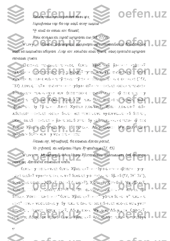 Камол, ашъори ақронат зи эъ оз,ҷ
Гирифтам сар ба сар ваҳй асту илҳом.
Чу хол  аз хаёли хос бошад,	
ӣ
Хаёл аст ин ки гирад шуҳрати ом (54, 1271).
  Мазмуни:   Камол,   яқинларинг   шеърлари   мўъжизавийлиги   бошдан-оёқ
ваҳй ва илҳомдан иборат. Агар хос хаёлдан холи бўлса, халқ орасида шуҳрат
топиши гумон.
Юқорида   таъкидланганидек,   Камол   Хўжандий   ўзининг   ирфоний
руҳиясини   шеър   пардаси   остига   махфий   тутса   ҳам,   ўз   шеъриятининг   ғариб
маъноси   ва   нозик   хаёлига   тўғридан   тўғри   ишора   қилган   илк   кишидир   (167,
157). Демак, Шайх шеъриятининг нуфузи кейинги шоирлар ижодига таъсири
борасидаги   таҳлилимиз   ҳам   форс-тожик   шеъриятининг   кўпроқ   ана   шу
жиҳатига   таянади.   Камол   Хўжандий   ғазалнинг   саъдиёна   тарзига   майл
кўрсатган.   Бу   йўналиш   Амир   Хусрав   Деҳлавий,   Ҳасан   Деҳлавий   каби
забардаст   шоирлар   ижоди   билан   ҳар   томонлама   мукаммаллашиб   борган,
аммо   юзлаб   шоирларни   ўзига   жалб   этган   бундай   ғазалчилик   тарзи   кўпроқ
Камол   Хўжандий   номи   билан   боғланади.   Абдурраҳмон   Мушфиқийнинг
қуйидаги байти ҳам шу маънога ишора:
Назми ту, Мушфиқ , ба камоли Ҳасан расид,	
ӣ
То гуфта , ки пайрави Пири Ху андиям (27, 45).	
ӣ ҷ
Мазмуни:   Мушфиқий,   Мен   Пири   Х жанднинг   издошиман   деб   айтган	
ӯ
экансан,  Ҳасандек камолига етди.  
Камолшунос олимлар Камол Хўжандийнинг буюклигини кўрсатиш учун
шоир адабий муҳитига оид илмий баҳслар уюштирилган бўлиб (67, 281-291),
баҳсларда асосан, Жомий, Фоний (Навоий), Ҳилолий, Ҳотифий, Мушфиқий,
Қассоб,   Шоҳин,   Саҳбо,   Айний   ва   бошқаларнинг   издошлиги   ҳақида   сўз
боради. Усмон Назирнинг “Камол Хўжандийнинг “Гуфтам ба чашм” ғазалига
доир” номли мақоласида ушбу ғазалга ёзилган жавобиялар ҳақида маълумот
берилган,   Раҳмат   Бадахшоний,   Абдулвоҳид   Мунзим,   Абдуллоҳ   Қодирий,
Оташ   ва   Абдуллоҳ   Ҳабиб   Камол   Хўжандийнинг   мазкур   ғазалига   татаббуъ
64 