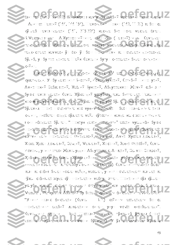 ёзишган (170, 199-212). Б.Раҳматов ҳам ушбу адабий мактабнинг издошлари
–  Алишер   Навоий  (164,  146-154),  Шамсиддин   Шоҳин   (162,   11-20)   ва   бошқа
кўплаб   намояндалари   (161,   315-324)   ҳақида   бир   неча   мақола   ёзган.
Б.Мақсудовнинг   А.Хуросонийнинг,   Фоний   (Навоий)нинг   Камолдан
таъсирлангани   ҳақидаги   бир   неча   махсус   мақоласи   мавжуд.   Аммо   бу
тадқиқотлар   ҳаммаси   ўн   ёки   ўн   беш   шоир   номи   ва   шеърлари   доирасида
бўлиб,   ушбу   тор   доирага   Шайх   Камолни   бутун   қирралари   билан   сиғдириш
қийин.
Камол   Хўжандийнинг   таъсири   кўпроқ   XV   аср   шоирлари   ижодида
кузатилади.  Ушбу  даврнинг Бисотий,  Исмат Бухорий, Котибий  Нишопурий,
Амиршоҳий   Сабзаворий,   Хаёлий   Бухорий,   Абдурраҳмон   Жомий   каби   энг
буюк   намояндалари   Камол   Хўжандий   услубида   ғазал   битганлар.   Ғазалнинг
ҳоким услуби бу пайтда Камол Хўжандий услуби бўлган, десак янглишмаган
бўламиз.   Шоир   шеъриятига   хос   муҳим   белгилар   –   баён   нозиклигига   риоя
қилиш,   нисбатан   содда   сўзларга   майл   кўрсатиш   ҳамда   халқ   жонли   тилига
яқин   ифодалар   бўлган.   “Шоҳрух   даври   шеърияти”   асари   муаллифи   буюк
шоирлар   қаторига   ушбу   шеъриятга   Камол   таъсирини   шундай   баҳолаган:
«Ўтмишдаги   шоирлардан:   Фирдавсий,   Низомий,   Амир   Хусрав   Деҳлавий,
Хожа Ҳасан Деҳлавий, Саъдий, Мавлавий, Хоқоний, Заҳир Форёбий, Камол
Исмоил, унинг отаси Жамолуддин Абдурраззоқ, Анварий, Салмон Соважий,
Ҳофиз   Шерозий,   Камол   Хўжандийнинг   шеърлари   ушбу   давр   шоирлари
ичида ривожланган ва татаббуъ қилинган» (81, 79). Камолнинг таъсири фақат
вазн   ва   қофия   билан   чекланмайди,   масалан,   унинг   шеърларидагт   вазнлар   ва
гўзал   қофиялар   жуда   кўп   шоирларни   мафтун   этган.   Шоирнинг   сўз   қўллаш
услуби   ҳамда   шеърият   тилининг   структураси   ҳам   диққатни   жалб   этади.
Масалан,   Фатҳуллоҳ   Аббосий   бу   борада   қуйидаги   фикрларни   таъкидлайди:
“Унинг   нозик   фикрлари   (Камол   –   Б.Р.)   кейинги   асрлардаги   бошқа
шоирларнинг   адабий   завқларини   синаш   учун   меъёр   ҳисобаланади”.
Камолнинг   издоши   –   Бадр   Шерозий   ижодига   тўхталиб   ўтамиз   (шоир
девонини   қўлга   киритиш   имкони   бўлмади).   У   ўз   шеърларида   Хўжанд
65 