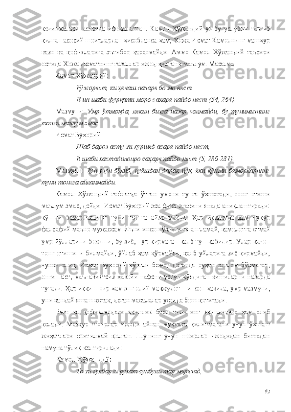 кечинмалари   асосида   ифодаланган.   Камол   Хўжандий   ушбу   услубни   тарғиб
қилган асосий шоирлардан ҳисобланса ҳам, Хожа Исмат Камолнинг машҳур
вазн   ва   қофияларига   эътибор   қаратмайди.   Аммо   Камол   Хўжандий   таъсири
остида Хожа Исматнинг ғазаллар ижод қилгани маълум. Масалан:
Камол Хўжандий:
Рўзгорест, ки ҳечаш назаре бо мо нест 
В-ин шаби фурқати моро саҳаре пайдо нест (54, 264).
Мазмуни:   Умр   ўтмоқда,   лекин   бизга   назар   солмайди,   бу   тунимизнинг
тонги маълум эмас .
Исмат Бухорий:
Шаб дароз асту зи хуршед асаре пайдо нест,
Ё шаби хастадилонро саҳаре пайдо нест (5, 280-281).
Мазмуни:   Тун   узун   бўлиб,   қуёшдан   дарак   йўқ,   ёки   кўнгли   беморларнннг
туни тонгга айланмайди.
Камол   Хўжандий   ғафлатда   ўтган   умрни   тунга   ўхшатади,   тонг   отиши
маълум эмас, дейди. Исмат Бухорий эса фикр эгасини янада аниқлаштиради:
кўнгли   беморларнинг   туни   тонгга   айланмайди.   Ҳар   иккисида   ҳам   чуқур
фалсафий маъно мужассам. Яъни инсон ўзлигини англамай, камолотга етмай
умр йўлларини босиши, бу зиё, нур кирмаган қалб тун кабидир. Улар қачон
тонг отишини билмайди, ўйлаб ҳам  кўрмайди,  қалб уйларига зиё  кирмайди,
чунки   ёпиқ.   Исмат   Бухорий   кўнгли   бемор   деганда   руҳан   соғлом   бўлмаган,
онги   паст,   маънавиятсиз   ҳавойи   нафсни   устун   қўядиган   кишиларни   назарда
тутади. Ҳар икки шоир ҳам энг олий мавжудот – инсон ҳақида, умр мазмуни,
уни қандай яшаш керак, деган масалалар устида бош қотиради. 
Вазн   ва   қофиялардаги   яқинлик   баён   тилининг   яқинлигига   ҳам   олиб
келади.   Мазкур   шоирлар   ижоди   айнан   муқояса   қилинмагани   учун   ўхшаш
жиҳатлари   ёритилмай   қолган.   Шунинг   учун   шоирлар   ижодидан   биттадан
намуна тўлиқ келтирилади: 
Камол Хўжандий:
То зи гулбарги рухат сунбули тар мерезад, 
67 