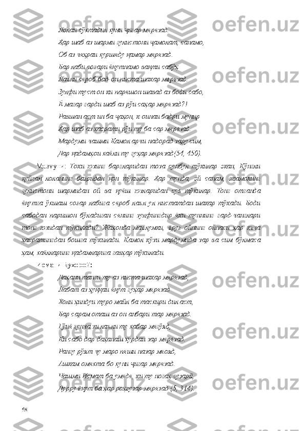 Лолаи сўхтадил хуни  игар мерезад.ҷ
Ҳар шаб аз шарми гулистони  амолат, санамо, 	
ҷ
Об аз чеҳраи хуршеду қамар мерезад. 
Бар лаби соғари ёқутнамо вақти сабўҳ 
Лаъли сероб бад-он писта шакар мерезад. 
Зулфи туст он ки парешон шавад аз боди сабо, 
Ё магар гарди шаб аз рўи саҳар мерезад?! 
Равшан аст ин ба  аҳон, к-оинаи бадри мунир 	
ҷ
Ҳар шаб аз ҳасрати рўи ту ба сар мерезад. 
Мардуми чашми Камол арчи надорад зару сим, 
Дар қадамҳои хаёли ту гуҳар мерезад(54, 450).
Мазмуни:   Токи   юзинг   баргларидан   тоза   сунбул   тўкилар   экан,   Кўнгли
куйган   лоланинг   бағридан   қон   тўкилар.   Ҳар   тунда,   эй   санам,   жамолинг
гулистони   шармидан   ой   ва   қуёш   юзларидан   сув   тўкилар.   Тонг   отганда
ёқутга   ўхшаш   соғар   лабига   сероб   лаъл   ул   пистатдан   шакар   тўкади.   Боди
сабодан   паришон   бўладиган   сенинг   зулфингдир   ёки   туннинг   гард-чанглари
тонг   юзидан   тўкилади?   Жаҳонда   маълумки,   ёруғ   ойнинг   ойнаси   ҳар   кеча
ҳасратингдан   бошга   тўкилади.   Камол   кўзи   мардумида   зар   ва   сим   бўлмаса
ҳам, хаёлларинг қадамларига гавҳар тўкилади. 
Исмати Бухоро :	
ӣ
Даҳани танги ту аз писта шакар мерезад,
Лабат аз ҳуққаи ёқут гуҳар мерезад 
Холи ҳиндуи туро майл ба тасхири дил аст,
Бар сарам оташ аз он анбари тар мерезад.
Гўиё ғунча зи лаъли ту хабар мегўяд,
Ки сабо дар даҳанаш хурдаи зар мерезад.
Рангу рўят чу маро пеши назар меояд,
Ашкам омехта бо хуни  игар мерезад.	
ҷ
Чашми Исмат ба умеде, ки ту ногаҳ гузар ,	
ӣ
Дурру ёқут ба ҳар роҳгузар мерезад (5, 314).
68 