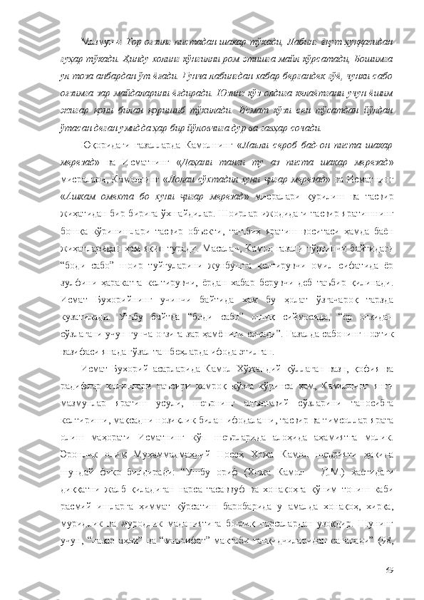 Мазмуни:   Тор оғзинг пистадан шакар тўкади, Лабинг ёқут ҳуққасидан
гуҳар тўкади. Ҳинду холинг кўнгилни ром этишга майл кўрсатади, Бошимга
ул тоза анбардан ўт ёғади. Ғунча лабингдан хабар бергандек гўё, чунки сабо
оғзимга зар майдаларини ёғдиради. Юзинг кўз олдига келаётгани учун ёшим
жигар   қони   билан   қоришиб   тўкилади.   Исмат   кўзи   сен   тўсатдан   йўлдан
ўтасан деган умидда ҳар бир йўловчига дур ва гавҳар сочади.  
Юқоридаги   ғазалларда   Камолнинг   « Лаъли   сероб   бад-он   писта   шакар
мерезад »   ва   Исматнинг   « Даҳани   танги   ту   аз   писта   шакар   мерезад »
мисралари,   Камолнинг   « Лолаи   сўхтадил   хуни   игар   мерезадҷ »   ва   Исматнинг
« Ашкам   омехта   бо   хуни   игар   мерезад	
ҷ »   мисралари   қурилиш   ва   тасвир
жиҳатидан бир-бирига ўхшайдилар. Шоирлар ижодидаги тасвир яратишнинг
бошқа   кўринишлари   тасвир   объекти,   ташбиҳ   яратиш   воситаси   ҳамда   баён
жиҳатларидан  ҳам  яқин туради.  Масалан, Камол ғазали  тўртинчи  байтидаги
“боди   сабо”   шоир   туйғуларини   жунбушга   келтирувчи   омил   сифатида   ёр
зулфини   ҳаракатга   келтирувчи,   ёрдан   хабар   берувчи   деб   таъбир   қилинади.
Исмат   Бухорийнинг   учинчи   байтида   ҳам   бу   ҳолат   ўзгачароқ   тарзда
кузатилади.   Ушбу   байтда   “боди   сабо”   ошиқ   сиймосида,   “ёр   оғзидан
сўзлагани учун ғунча оғзига зар ҳамёнини сочади”. Ғазалда сабонинг поэтик
вазифаси янада гўзал ташбеҳларда ифода этилган. 
Исмат   Бухорий   асарларида   Камол   Хўжандий   қўллаган   вазн,   қофия   ва
радифлар   қолиплари   таъсири   камроқ   кўзга   кўринса   ҳам,   Камолнинг   янги
мазмунлар   яратиш   усули,   шеърнинг   анъанавий   сўзларини   таносибга
келтириши, мақсадни нозиклик билан ифодалаши, тасвир ва тимсоллар ярата
олиш   маҳорати   Исматнинг   кўп   шеърларида   алоҳида   аҳамиятга   молик.
Эронлик   олим   Муҳаммадмаҳдий   Носеҳ   Хожа   Камол   шеърияти   ҳақида
шундай   фикр   билдиради:   “Ушбу   ориф   (Хожа   Камол   –   Д.М.)   ҳаётидаги
диққатни   жалб   қиладиган   нарса   тасаввуф   ва   хонақоҳга   қўним   топиш   каби
расмий   ишларга   ҳиммат   кўрсатиш   баробарида   у   амалда   хонақоҳ,   хирқа,
муридлик   ва   муродлик   маданиятига   боғлиқ   нарсалардан   узоқдир.   Шунинг
учун,   “назар   аҳли”   ва   “маърифат”   мактаби   танқидчиларидан   саналади”   (98,
69 