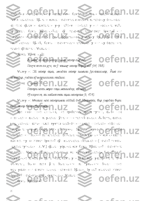 327).   Бизнингча,   айнан   шу   нарса,   яъни   Камолнинг   “аҳли   назар”   мактаби
намояндаларидан бўлгани ҳамда шеъриятда зоҳидлик ва таркидунёчиликдан
кенгроқ   кўламни   қамрагани   учун   айрим   шоирлар   унинг   ижодига   майл
кўрсатган.   Камол   Хўжандийдан   кўп   таъсирланган   Исмат   Бухорийнинг
шеърларини   тадқиқ   этиш   шуни   кўрсатадики,   у   ҳам   ушбу   йўналишнинг
издошларидан   бўлиб,   Камол   шеъриятидаги   атамалар   унинг   дунёқарашига
таъсир кўрсатган. Масалан: 
Камол Хўжандий:
Аз ман, эй аҳли назар, илми назар омўзед, 
Нозук аст он рух, аз ў чашму назар бардўзед (54, 398).
Мазмуни:   Эй   назар   аҳли,   мендан   назар   илмини   ўрганинглар,   Ўша   юз
нозикдир, ундан кўзларингизни тийинг.
Исмати Бухорий:
Назари поки маро саҳл мапиндор, ки ман
Рўзгорест, ки пайвастаи аҳли назарам (5, 424).
Мазмуни:   Менинг  пок  назаримни   оддий  деб  ўйламаки,  бир  умрдан   бери
аҳли назар билан биргаман.
Ҳар   икки   шоир   донолик,   пир   суҳбатига   қулоқ   тутиш,   қалби   пок
инсонларни   қадрлаш   ва   улардан   ўрганишни   тарғиб   қилади.   Албатта,   қаерда
яшашларидан   қатъи   назар   мумтоз   адабиётнинг   аксар   шоирлари   ирфондан
озиқлангани   учун   қарашлари   бир   хил   бўлиши   мумкин.   Яна   ушбу
шоирларнинг   бадиий   санъатлардан   фойдаланишдаги   яқинлиги   ҳам   диққатга
сазовор.   Чунки   Исмат   Бухорий   кўп   ҳолатларда   образларни   (шеърий   тимсол
назарда тутилади – Д.М.) қўллаш усулида ҳам Камол Хўжандий шеъриятига
эргашган.   Масалан,   Камол   шеъриятида   машҳур   тимсоллардан   бири   “сарв”
тимсолидир ва маълум бўлганидек, Камол уни фақат маъшуқа бўйига ташбиҳ
қилмаган,   балки   сарв   ўша   баландлиги   ва   гўзаллиги   билан   шоир
маъшуқасининг   қомати   олдида   шармисор   бўлади.   Бундай   ҳолатлар   Исмат
Бухорий шеъриятида кўп кузатилади. Масалан:
Камол Хўжандий:
70 