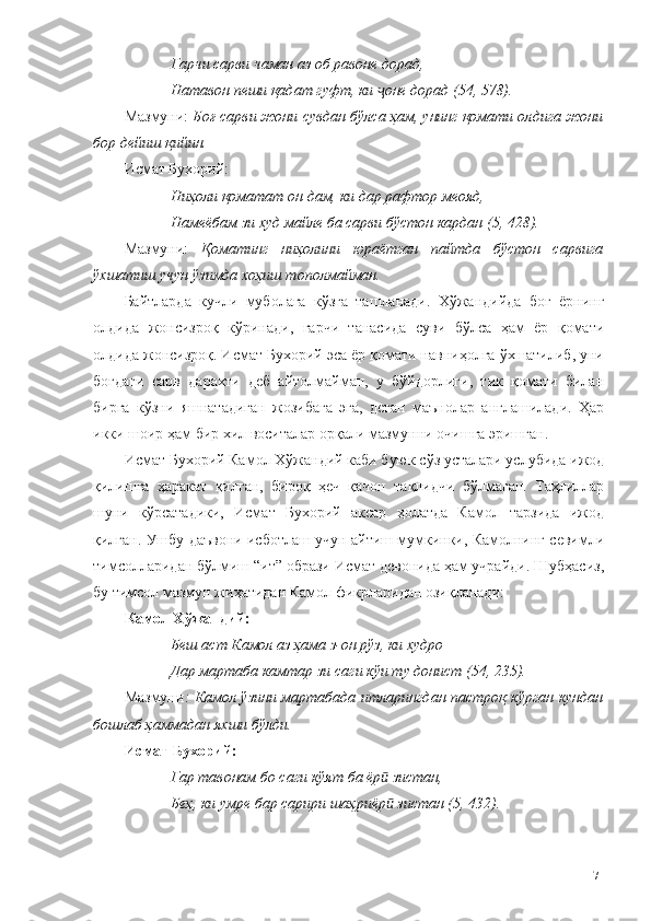 Гарчи сарви чаман аз об равоне дорад, 
Натавон пеши қадат гуфт, ки  оне дорад (54, 578).ҷ
Мазмуни:  Боғ сарви жони сувдан бўлса ҳам, унинг қомати олдига жони
бор дейиш қийин. 
Исмат Бухорий:
Ниҳоли қоматат он дам, ки дар рафтор меояд,
Намеёбам зи худ майле ба сарви бўстон кардан (5, 428).
Мазмуни:   Қоматинг   ниҳолини   юраётган   пайтда   бўстон   сарвига
ўхшатиш учун ўзимда хоҳиш тополмайман. 
Байтларда   кучли   муболаға   кўзга   ташланади.   Хўжандийда   боғ   ёрнинг
олдида   жонсизроқ   кўринади,   гарчи   танасида   суви   бўлса   ҳам   ёр   қомати
олдида жонсизроқ. Исмат Бухорий эса ёр қомати навниҳолга ўхшатилиб, уни
боғдаги   сарв   дарахти   деб   айтолмайман,   у   бўйдорлиги,   тик   қомати   билан
бирга   кўзни   яшнатадиган   жозибага   эга,   деган   маънолар   англашилади.   Ҳар
икки шоир ҳам бир хил воситалар орқали мазмунни очишга эришган. 
Исмат Бухорий Камол Хўжандий каби буюк сўз усталари услубида ижод
қилишга   ҳаракат   қилган,   бироқ   ҳеч   қачон   тақлидчи   бўлмаган.   Таҳлиллар
шуни   кўрсатадики,   Исмат   Бухорий   аксар   ҳолатда   Камол   тарзида   ижод
қилган. Ушбу даъвони исботлаш учун айтиш мумкинки, Камолнинг севимли
тимсолларидан бўлмиш “ит” образи Исмат девонида ҳам учрайди. Шубҳасиз,
бу тимсол мазмун жиҳатидан Камол фикрларидан озиқланади: 
Камол Хўжандий:
Беш аст Камол аз ҳама з-он рўз, ки худро 
Дар мартаба камтар зи саги кўи ту донист (54, 235).
Мазмуни : Камол ўзини мартабада итларингдан пастроқ кўрган кундан
бошлаб ҳаммадан яхши бўлди. 
Исмат   Бухорий:
Гар тавонам бо саги кўят ба ёр  зистан,
ӣ
Беҳ, ки умре бар сарири шаҳриёр  зистан (5, 432).
ӣ
71 