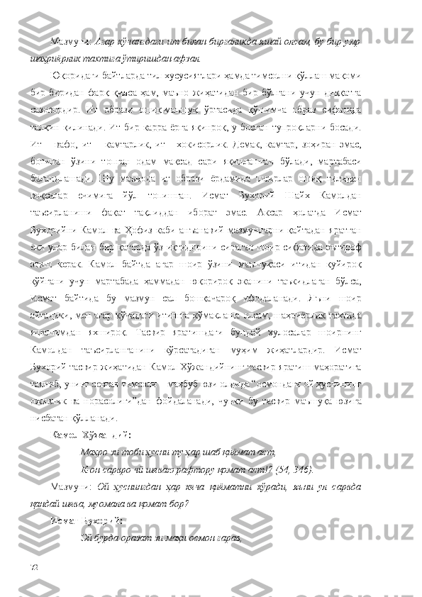 Мазмуни:  Агар кўчангдаги ит билан биргаликда яшай олсам, бу бир умр
шаҳриёрлик тахтига ўтиришдан афзал.
Юқоридаги байтларда тил хусусиятлари ҳамда тимсолни қўллаш мақоми
бир-биридан   фарқ   қилса   ҳам,   маъно   жиҳатидан   бир   бўлгани   учун   диққатга
сазовордир.   Ит   образи   ошиқ-маъшуқ   ўртасида   қўшимча   образ   сифатида
талқин қилинади.  Ит бир карра ёрга  яқинроқ, у босган  тупроқларни босади.
Ит   –   вафо,   ит   –   камтарлик,   ит   -   хокисорлик.   Демак,   камтар,   зоҳиран   эмас,
ботинан   ўзини   топган   одам   мақсад   сари   яқинлашган   бўлади,   мартабаси
баландлашади.   Шу   маънода   ит   образи   ёрдамида   шоирлар   ошиқ   тилидан
воқеалар   ечимига   йўл   топишган.   Исмат   Бухорий   Шайх   Камолдан
таъсирланиши   фақат   тақлиддан   иборат   эмас.   Аксар   ҳолатда   Исмат
Бухорийни   Камол   ва   Ҳофиз   каби   анъанавий   мазмунларни   қайтадан   яратган
ёки улар билан бир қаторда ўз иқтидорини синаган шоир сифатида эътироф
этиш   керак.   Камол   байтда   агар   шоир   ўзини   маъшуқаси   итидан   қуйироқ
қўйгани   учун   мартабада   ҳаммадан   юқорироқ   эканини   таъкидлаган   бўлса,
Исмат   байтида   бу   мазмун   сал   бошқачароқ   ифодаланади.   Яъни   шоир
айтадики, мен агар кўчадаги итингга кўмаклаша олсам, шаҳриёрлик тахтида
яшашимдан   яхшироқ.   Тасвир   яратишдаги   бундай   хулосалар   шоирнинг
Камолдан   таъсирланганини   кўрсатадиган   муҳим   жиҳатлардир.   Исмат
Бухорий тасвир жиҳатидан Камол Хўжандийнинг тасвир яратиш маҳоратига
таяниб, унинг севган тимсоли – маҳбуб юзи олдида “осмондаги ой ҳуснининг
ожизлик   ва   норасолиги”дан   фойдаланади,   чунки   бу   тасвир   маъшуқа   юзига
нисбатан қўлланади. 
Камол Хўжандий:
Маҳро зи тоби ҳусни ту ҳар шаб қиёмат аст, 
К-он сарвро ч  шеваю рафтору қомат аст!? (54, 346).ӣ
Мазмуни:   Ой   ҳуснингдан   ҳар   кеча   қиёматни   кўради,   яъни   ул   сарвда
қандай шева, муомала ва қомат бор? 
Исмат Бухорий:
Эй бурда оразат зи маҳи осмон гарав,
72 