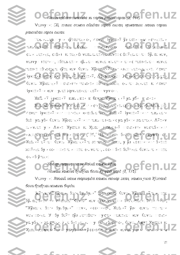 Нахли қадат ситонда зи сарви равон гарав (5, 444).
Мазмуни:   Эй,   юзинг   осмон   ойидан   гаров   олган,   қоматинг   нахли   сарви
равондан гаров олган.
Таҳлиллар   шуни   кўрсатадики,   Исмат   Бухорий   ўз   асрининг   иқтидорли
ғазалнависи   сифатида   Камол   шеъриятидан   ғазалнинг   анъанавий
қолипларида,   қофия   ва  радиф  масалаларида   камроқ  фойдаланган   бўлса  ҳам,
мазмун   яратиш,   образларни   қўллаш   ҳамда   ҳолатни   аниқ   тасвирлаш   ҳамда
тасвир   объектига   кўра   ҳам   Камол   Хўжандийнинг   издошларидандир.   Исмат
Бухорий   асрининг   Хаёлий   Бухорий,   Абдураҳмон   Жомий   каби   шоирлари
Камол   Хўжандий   шеърияти   таъсири   остида   ижод   қилган   эдилар   ва   Исмат
Бухорийни ҳам шулар жумласидан дейиш мумкин.
Хаёлий Бухорий ғазалларига Камол Хўжандий услуби таъсири
Хаёлий   Бухорий   ХV   асрнинг   иқтидорли   шоирларидан   бўлиб,   Мавлоно
Исмат   Бухорийнинг   шогирди   ҳисобланади.   Хаёлий   Бухорий нинг   ғазалдаги
баён услуби Камол Хўжандийнинг ғазалнавислик услубини эслатади. Айрим
олимлар   уни   Амир   Хусрав   ва   Ҳасан   Деҳлавий   шеърияти   мактабининг
издошларидан   деб   билишса-да   (136,115),   ишонч   билан   айтиш   мумкинки,
Хаёлий   айнан   Камол   Хўжандийга   эргашган.   Зеро,   у   ўз   девонининг   бирор
жойида бу икки шоирга ишора қилмаган, лекин бир байтида Камолга ишора
қилиб ўтади:
То дар тариқи назм Хаёл  камол ёфт,ӣ
Номаш замона булбули боғи Ху анд кард (8, 176).	
ҷ
Мазмуни:  Хаёлий назм тариқида камол топар экан, замон унга Хўжанд
боғи булбули номини берди.  
Байтдаги “Хўжанд боғи булбули” бирикмаси Камол Хўжандийга ишора
бўлса,   биринчи   мисрада   “Камол”   ҳам   икки   маънони   билдиради:   биринчиси,
“Хўжанд   боғи   булбули”   номи,   иккинчиси,   Хаёлий   ўзи   камол   топгани
маъносида.   Ушбу   байт   сўз   латофати   нуқтаи   назардан   ҳам   Камол   шеъри
услубини эслатади. Яна бир далил шундан иборатки, Камол Амир Хусрав ва
Ҳасан   Деҳлавийнинг   услубини   чўққисига   етказди   ҳамда   унинг   шеъриятини
73 