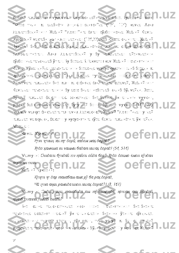 форсий ғазалларнинг мукаммал намунаси дейишга асос бор. Бундан ташқари,
“Форс   тили   ва   адабиёти   энциклопедияси”да   (134,   104)   ҳамда   Азиз
Давлатободийнинг   Хаёлий   “Девон”ига   ёзган   сўзбошисида   Хаёлий   Камол
Хўжандий мактабининг издошларидан (136,33), деб ишора қилинган. Хаёлий
Бухорий   бир   неча   ғазалида   Камол   ғазалиётини   вазн   ва   қофия   жиҳатидан
ривожлантирган.   Азиз   Давлатободий   ушбу   ғазаллардан   айримларини
сўзбошида таъкидлаб ўтган. Бу борада Б.Раҳматов ҳам Хаёлий шеъриятининг
Камол Хўжандийдан таъсирланиши борасида махсус кузатиш олиб боради ва
қуйидагича   таъкидлайди:   “Биз   назарда   тутган   икки   шоирнинг   деярли
йигирмата   ғазаллари   бир   вазн   ва   қофияда   ёзилганига   қарамай,   Хаёлийнинг
Камолдан   таъсирланганини   бу   асос   билан   исботлаб   қилиб   бўлмайди.   Зеро,
бундай   ғазаллар   фақат   шакл   жиҳатидан   бир-бирига   ўхшашлиги   мумкин,
уларда   баён   этилган   маънолар   бутунлай   бошқа   бўлиши   мумкин”   (163,   29).
Биз ҳам мазкур фикрларга таянамиз. Дарҳақиқат, Хаёлий “Девон”ида шундай
ғазаллар мавжудки, фақат шу хусусиятига кўра Камол ғазалиётига ўхшайди.
Масалан: 
Камол Хўжандий:
Рухе чунин, ки ту дор , кадом маҳ дорад?ӣ
Худо ҳамеша зи чашми бадат нигаҳ дорад! (54, 514)
Мазмуни:   Сендаги бундай  юз қайси  ойда бор? Худо доимо ёмон  кўздан
асрасин сени.
Хаёли й  Бухорий:
Кунун чу дар талабаш ашк рў ба раҳ дорад,
Ч  гуна ақли рамида инон нигаҳ дорад?! (8, 161)	
ӣ
Мазмуни:   Энди   унинг   талабида   ёш   тўкилмоқда,   қочган   ақл   қандай
қилиб юганни ушлаб олади?  
Бир   қанча   тадқиқотчилар   икки   шоир   шеъриятининг   бир-бирига
таъсирида   аксарият   шаклий   ўхшашликларни   биринчи   ўринга   қўядилар.
Шоирларнинг   тимсол   яратиш,   сўз   ясаш,   тил,   услуб   ва   бошқа   шеърий
унсурларга таъсирлари иккинчи даражали бўлиб туради. Шу маънода Хаёлий
74 