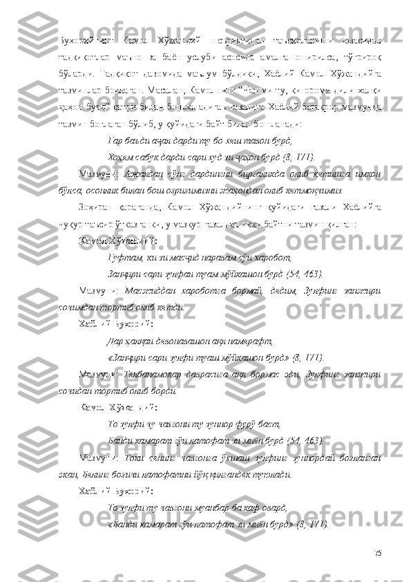 Бухорийнинг   Камол   Хўжандий   шеъриятидан   таъсирланиши   юзасидан
тадқиқотлар   маъно   ва   баён   услуби   асосида   амалга   оширилса,   тўғрироқ
бўларди.   Тадқиқот   давомида   маълум   бўлдики,   Хаёлий   Камол   Хўжандийга
тазминлар   боғлаган.   Масалан,   Камолнинг   “Чашми   ту,   ки   ороми   дили   халқи
аҳон бурд” сатри билан бошланадиган  ғазалига  Хаёлий бетакрор  мазмундаҷ
тазмин боғлаган бўлиб, у қуйидаги байт билан бошланади: 
Гар баъди а ал дарди ту бо хеш тавон бурд,	
ҷ
Хоҳем сабук дарди сари худ зи  аҳон бурд (8, 171).	
ҷ
Мазмуни:   Ажалдан   сўнг   дардингни   биргаликда   олиб   кетишга   имкон
бўлса, осонлик билан бош оғриғимизни жаҳондан олиб кетмоқчимиз.  
Зоҳиран   қараганда,   Камол   Хўжандийнинг   қуйидаги   ғазали   Хаёлийга
чуқур таъсир ўтказганки, у мазкур ғазалдан икки байтни тазмин қилган: 
Камол Хўжандий:
Гуфтам, ки зи мас ид наравам сўи харобот,	
ҷ
Зан ири сари зулфаи туам мўйкашон бурд (54, 463).	
ҷ
Мазмуни:   Масжиддан   хароботга   бормай,   дедим,   Зулфинг   занжири
сочимдан тортиб олиб кетди.
Хаёли й  Бухорий:
Дар ҳалқаи девонавашон ақл намерафт,
«Зан ири сари зулфи туаш мўйкашон бурд» (8, 171).
ҷ
Мазмуни:   Телбанамолар   даврасига   ақл   бормас   эди,   Зулфинг   занжири
сочидан тортиб олиб борди. 
Камол Хўжандий:
То зулфи чу чавгони ту зуннор фурў баст,
Банди камарат гўи латофат зи миён бурд (54, 463).
Мазмуни:   Токи   сенинг   чавгонга   ўхшаш   зулфинг   зуннордай   боғланган
экан, Белинг боғичи латофатни йўқ қилгандек туюлади.
Хаёли й  Бухорий:
То зулфи ту чавгони муанбар ба каф овард,
«Банди камарат гўи латофат зи миён бурд» (8, 171).
75 