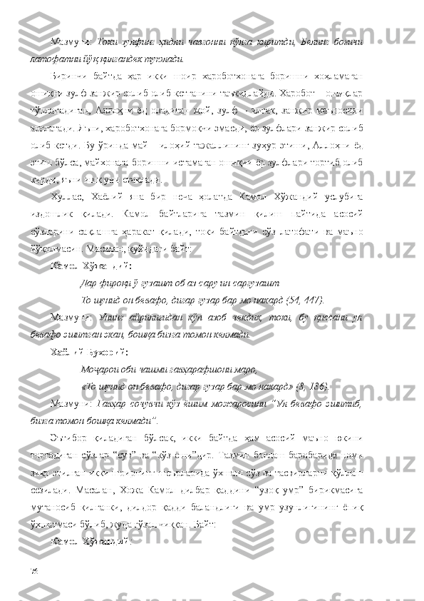 Мазмуни:   Токи   зулфинг   ҳидли   чавгонни   қўлга   киритди,   Белинг   боғичи
латофатни йўқ қилгандек туюлади.
Биринчи   байтда   ҳар   икки   шоир   хароботхонага   боришни   хоҳламаган
ошиқни зулф занжир солиб олиб кетганини таъкидлайди. Харобот – ошиқлар
тўпланадиган,   Аллоҳни   ёд   оладиган   жой,   зулф   –   илгак,   занжир   маъносини
англатади. Яъни, хароботхонага бормоқчи эмасди, ёр зулфлари занжир солиб
олиб кетди. Бу ўринда май – илоҳий тажаллининг зуҳур этиши, Аллоҳни ёд
этиш бўлса, майхонага боришни истамаган ошиқни ёр зулфлари тортиб олиб
кирди, яъни ишқ уни етаклади. 
Хуллас,   Хаёлий   яна   бир   неча   ҳолатда   Камол   Хўжандий   услубига
издошлик   қилади.   Камол   байтларига   тазмин   қилиш   пайтида   асосий
сўзларини   сақлашга   ҳаракат   қилади,   токи   байтдаги   сўз   латофати   ва   маъно
йўқолмасин. Масалан, қуйидаги байт: 
Камол Хўжандий:
Дар фироқи ў гузашт об аз сару ин саргузашт
То шунид он бевафо, дигар гузар бар мо накард (54, 447).
Мазмуни:   Унинг   айрилиғидан   кўп   азоб   чекдик,   токи,   бу   қиссани   ул
бевафо эшитган экан, бошқа бизга томон келмади. 
Хаёли й  Бухорий:
Мо арои оби чашми гавҳарафшони маро,ҷ
«То шунид он бевафо, дигар гузар бар мо накард» (8, 186).
Мазмуни:   Гавҳар   сочувчи   кўз   ёшим   можаросини   “Ул   бевафо   эшитиб,
бизга томон бошқа келмади”.
Эътибор   қиладиган   бўлсак,   икки   байтда   ҳам   асосий   маъно   юкини
тортадиган   сўзлар   “сув”   ва   “кўз   ёши”дир.   Тазмин   боғлаш   баробарида   номи
зикр этилган икки шоирнинг шеърларида ўхшаш сўз ва тасвирларни қўллаш
сезилади.   Масалан,   Хожа   Камол   дилбар   қаддини   “узоқ   умр”   бирикмасига
мутаносиб   қилганки,   дилдор   қадди   баландлиги   ва   умр   узунлигининг   ёпиқ
ўхшатмаси бўлиб, жуда гўзал чиққан. Байт: 
Камол Хўжандий :
76 