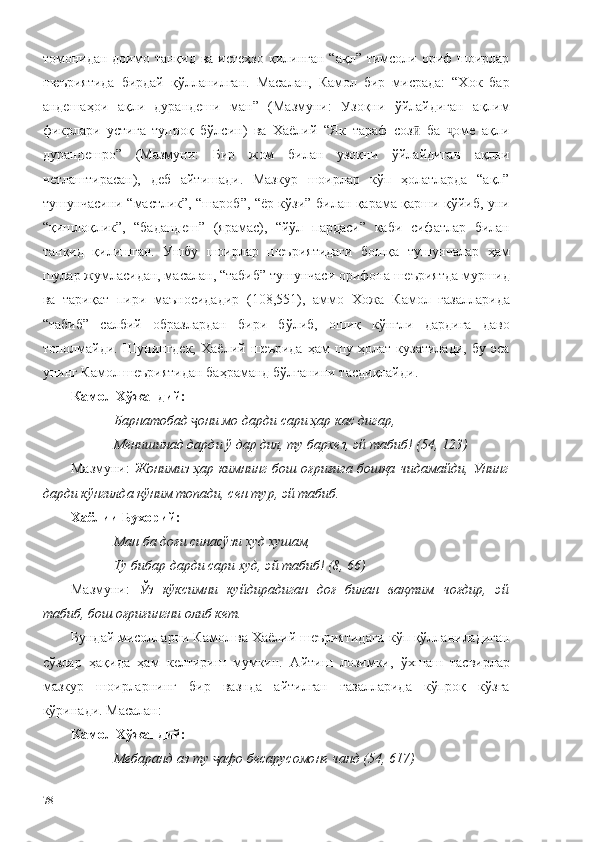 томонидан  доимо танқид  ва истеҳзо  қилинган  “ақл” тимсоли ориф  шоирлар
шеъриятида   бирдай   қўлланилган.   Масалан,   Камол   бир   мисрада:   “Хок   бар
андешаҳои   ақли   дурандеши   ман”   (Мазмуни:   Узоқни   ўйлайдиган   ақлим
фикрлари   устига   тупроқ   бўлсин)   ва   Хаёлий   “Як   тараф   соз   ба   оме   ақлиӣ ҷ
дурандешро”   (Мазмуни:   Бир   жом   билан   узоқни   ўйлайдиган   ақлни
четлаштирасан),   деб   айтишади.   Мазкур   шоирлар   кўп   ҳолатларда   “ақл”
тушунчасини “мастлик”, “шароб”, “ёр кўзи” билан қарама-қарши қўйиб, уни
“қишлоқлик”,   “бадандеш”   (ярамас),   “йўл   пардаси”   каби   сифатлар   билан
тан қид   қилишган.   Ушбу   шоирлар   шеъриятидаги   бошқа   тушунчалар   ҳам
шулар жумласидан, масалан, “табиб” тушунчаси орифона шеъриятда муршид
ва   тариқат   пири   маъносидадир   (108,551),   аммо   Хожа   Камол   ғазалларида
“табиб”   салбий   образлардан   бири   бўлиб,   ошиқ   кўнгли   дардига   даво
тополмайди.   Шунингдек,   Хаёлий   шеърида   ҳам   шу   ҳолат   кузатилади,   бу   эса
унинг Камол шеъриятидан баҳраманд бўлганини тасдиқлайди. 
Камол Хўжандий:
Барнатобад  они мо дарди сари ҳар кас дигар,	
ҷ
Менишинад дарди ў дар дил, ту бархез, эй табиб! (54, 123)
Мазмуни:   Жонимиз ҳар кимнинг бош оғриғига бошқа чидамайди, Унинг
дарди кўнгилда қўним топади, сен тур, эй табиб.
Хаёлии Бухорий:
Ман ба доғи синасўзи худ хушам,
Ту бибар дарди сари худ, эй табиб! (8, 66)
Мазмуни:   Ўз   кўксимни   куйдирадиган   доғ   билан   вақтим   чоғдир,   эй
табиб, бош оғриғингни олиб кет.
Бундай мисолларни Камол ва Хаёлий шеъриятидаги кўп қўлланиладиган
сўзлар   ҳақида   ҳам   келтириш   мумкин.   Айтиш   лозимки,   ўхшаш   тасвирлар
мазкур   шоирларнинг   бир   вазнда   айтилган   ғазалларида   кўпроқ   кўзга
кўринади. Масалан: 
Камол Хўжандий: 
Мебаранд аз ту  афо бесарусомоне чанд (54, 617)	
ҷ
78 