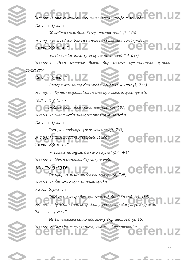 Мазмуни:  Бир неча паришон киши сендан жафо кўришади. 
Хаёли й  Бухорий: 
Эй лабат коми дили бесарусомоне чанд (8, 245).
Мазмуни:  Эй лабинг бир неча паришон кишига ком беради.
Камол Хўжандий: 
Чанд рез  ба хато хуни мусалмоне чанд (54, 617)ӣ
Мазмуни:   Нега   хатолик   билан   бир   нечта   мусулмоннинг   қонини
тўкасан?
Хаёли й  Бухорий: 
Кофари чашми ту бар қасди мусалмоне чанд (8, 245)
Мазмуни:  Кўзинг кофири бир нечта мусулмонга қасд қилади. 
Камол Хўжандий: 
Лабаш  они ошиқ ҳавас мекунад (54, 591)
ҷ
Мазмуни:  Унинг лаби ошиқ жонига ҳавас қилади.
Хаёли й  Бухорий: 
Касе, к-ў лабатро ҳавас мекунад (8, 259)
Мазмуни:  Кимки, лабингни ҳавас қилади. 
Камол Хўжандий: 
Чу оташ, ки гарм  ба хас мекунад (54, 591)	
ӣ
Мазмуни:  Хасга иссиқлик берган ўт каби.
Хаёли й  Бухорий: 
Бикард, он чи оташ ба хас мекард (8, 259)
Мазмуни:  Ўт хасга қилган ишни қилди. 
Камол Хўжандий: 
Баъд аз ин меҳробро чун чашми ў бин  ба хоб (54, 134)	
ӣ
Мазмуни:  Бундан кейин меҳробни унинг кўзи каби уйқуда кўрасан.
Хаёлий Бухорий: 
Мо ба чашмат ишқ мебозему ў дар айни хоб (8, 65)
Мазмуни:  Биз кўзингни севамиз, лекин у уйқу ҳолатида.
79 