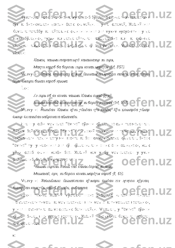 Кузатилганидек, бир-бирига мутаносиб бўлган юқоридаги мисраларнинг
сўз   ва   бирикмалари   деярли   фарқ   қилмайди.   Шунга   қарамай,   Хаёлийнинг
Камолга   татаббу   ва   пайравлик   қилинишининг   энг   муҳим   хусусияти   шунда
зоҳир   бўладики,   турли   вазнларда   айтилган   ғазаллар   бир   вазн   ва   қофияда
айтилган   ғазалларга   нисбатан   бир-бирига   кўпроқ   ўхшайди.   Масалан,   Камол
айтади:  
Камол, чашми тарат шуд халалпазир зи гиря,
Макун хароб ба борони гиря хонаи мардум (54, 802).
Мазмуни:   Камол, ёшланган кўзинг йиғлашдан нуқсон топди, халқ уйини
йиғи ёмғири билан хароб қилма.  
Ё ки:
Аз гиря об аз хонаи чашми Камол омад фурў,
Бошад хароб  хонаро аксар зи борон рехтан (54, 958).ӣ
Мазмуни:   Йиғидан   Камол   кўзи   уйидан   сув   келди,   Кўп   ҳолларда   уйлар
ёмғир ёғганидан вайронага айланади. 
Яна   шу   каби   маънолар   “ёмғир”   сўзини   қўллаш   орқали   тасвирланган.
Айрим   байтларда   Камол   “ёмғир”ни   Илоҳий   раҳматнинг   тимсоли,   гуллар
чеҳрасидаги   гардни   артувчи   восита   ва   бошқа   маъноларда   қўллаган,   бироқ
“ёмғир”   тушунчасининг   энг   кўп   қўлланилгани   ошиқ   ёши   селидирки,   халқ
уйни   қароб   қилиш   хавфи   бор.   Хаёлий   ҳам   ушбу   маънолардан   унумли
фойдаланиб, бир байтда келтирган:
Чашми гирёни Хаёл  сад халал дорад зи ашк,	
ӣ
Мешавад, оре, зи борон хонаи мардум хароб (8, 65).
Мазмуни:   Хаёлийнинг   йиғлаётган   кўзлари   ёшдан   юз   нуқсон   кўрган,
Ёмғирдан халқ уйи хароб бўлади, албатта.
Лекин   гоҳида   Хаёлий   мустақил   шоир   сифатида   илгариги   шоирлар
шеърларидаги тимсол ва маъноларидан янги маъно ва тимсоллар яратадики,
унинг   шеъриятига   салмоқдорлик   бағишлайди.   Масалан,   у   “ёмғир”   сўзини
қўллаш билан янги тасвир яратганки, Хаёлий шеъриятида Камолга нисбатан
кам қўлланилган: 
80 