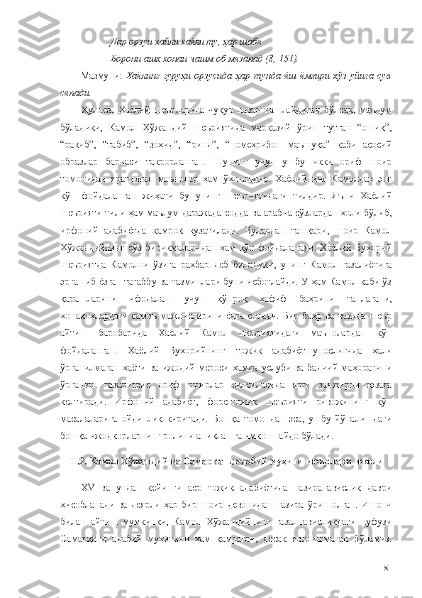 Дар орзуи хайли хаёли ту, ҳар шабе
Борони ашк хонаи чашм об мезанад (8, 151).
Мазмуни:   Хаёлинг   гуруҳи   орзусида   ҳар   тунда   ёш   ёмғири   кўз   уйига   сув
сепади.
Хулоса,   Хаёлий   шеърларига   чуқур   назар   ташлайдиган   бўлсак,   маълум
бўладики,   Камол   Хўжандий   шеъриятида   марказий   ўрин   тутган   “ошиқ”,
“рақиб”,   “табиб”,   “зоҳид”,   “ринд”,   “номеҳрибон   маъшуқа”   каби   асосий
образлар   барчаси   такрорланган.   Шунинг   учун   ушбу   икки   ориф   шоир
томонидан   яратилган   маънолар   ҳам   ўхшашдир.   Хаёлийнинг   Камолдан   энг
кўп   фойдаланган   жиҳати   бу   унинг   шеъриятидаги   тилдир.   Яъни   Хаёлий
шеърияти тили ҳам маълум даражада содда ва арабча сўзлардан холи бўлиб,
ирфоний   адабиётда   камроқ   кузатилади.   Булардан   ташқари,   шоир   Камол
Хўжандийнинг   сўз   бирикмаларидан   ҳам   кўп   фойдаланади.   Хаёлий   Бухорий
шеъриятда   Камолни   ўзига   раҳбар   деб   биладики,   унинг   Камол   ғазалиётига
эргашиб ёзган татаббу ва тазминлари буни исботлайди. У ҳам Камол каби ўз
қарашларини   ифодалаш   учун   кўпроқ   хафиф   баҳрини   танлагани,
хонақоҳлардаги   самоъ   мажлисларини   ёдга   солади.   Бир   баҳр   ва  вазнда   шеър
айтиш   баробарида   Хаёлий   Камол   шеъриятидаги   маънолардан   кўп
фойдаланган.   Хаёлий   Бухорийнинг   тожик   адабиётшунослигида   ҳали
ўрганилмаган   ҳаёти   ва   ижодий   мероси   ҳамда   услуби   ва   бадиий   маҳоратини
ўрганиш   ғазалнавис   ориф   шоирлар   силсиласида   янги   занжирни   юзага
келтиради.   Ирфоний   адабиёт,   форс-тожик   шеърияти   ривожининг   кўп
масалаларига   ойдинлик   киритади.   Бошқа   томондан   эса,   ушбу   йўналишдаги
бошқа ижодкорларнинг ролини аниқлашга имкон пайдо бўлади.
II.2. Камол Хўжандий ва Самарқанд адабий муҳити шоирлари ижоди
XV   ва   ундан   кейинги   аср   тожик   адабиётида   назиранавислик   даври
ҳисобланади   ва   деярли   ҳар   бир   шоир   девонидан   назира   ўрин   олган.   Ишонч
билан   айтиш   мумкинки,   Камол   Хўжандийнинг   ғазалнависликдаги   нуфузи
Самарқанд   адабий   муҳитини   ҳам   қамраган,   десак   янглишмаган   бўламиз.
81 