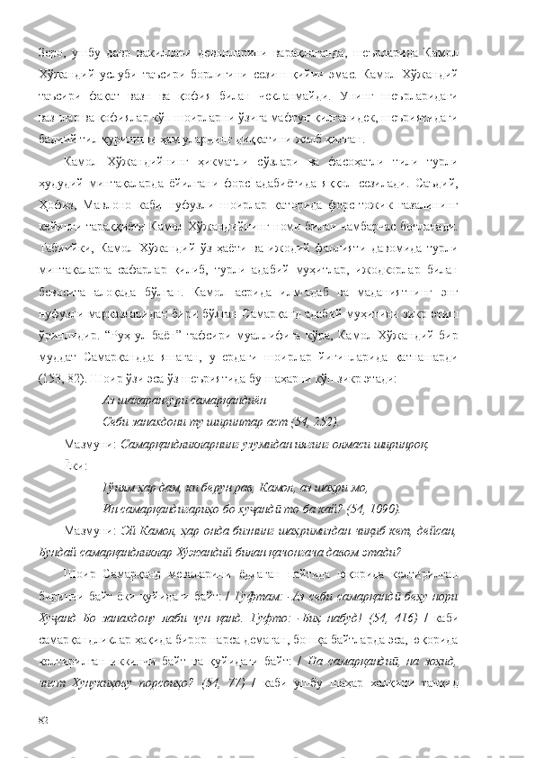 Зеро,   ушбу   давр   вакиллари   девонларини   варақлаганда,   шеърларида   Камол
Хўжандий   услуби   таъсири   борлигини   сезиш   қийин   эмас.   Камол   Хўжандий
таъсири   фақат   вазн   ва   қофия   билан   чекланмайди.   Унинг   шеърларидаги
вазнлар ва қофиялар кўп шоирларни ўзига мафтун қилганидек, шеъриятидаги
бадиий тил қурилиши ҳам уларнинг диққатини жалб қилган.
Камол   Хўжандийнинг   ҳикматли   сўзлари   ва   фасоҳатли   тили   турли
ҳудудий   минтақаларда   ёйилгани   форс   адабиётида   яққол   сезилади.   Саъдий,
Ҳофиз,   Мавлоно   каби   нуфузли   шоирлар   қаторида   форс-тожик   ғазалининг
кейинги тараққиёти Камол Хўжандийнинг номи билан чамбарчас боғланади.
Табиийки,   Камол   Хўжандий   ўз   ҳаёти   ва   ижодий   фаолияти   давомида   турли
минтақаларга   сафарлар   қилиб,   турли   адабий   муҳитлар,   ижодкорлар   билан
бевосита   алоқада   бўлган.   Камол   асрида   илм-адаб   ва   маданиятнинг   энг
нуфузли марказларидан бири бўлган Самарқанд адабий муҳитини зикр этиш
ўринлидир.   “Руҳ   ул-баён”   тафсири   муаллифига   кўра,   Камол   Хўжандий   бир
муддат   Самарқандда   яшаган,   у   ердаги   шоирлар   йиғинларида   қатнашарди
(153, 82). Шоир ўзи эса ўз шеъриятида бу шаҳарни кўп зикр этади: 
Аз шакарангури самарқандиён
Себи занахдони ту ширинтар аст (54, 252).
Мазмуни:  Самарқандликларнинг узумидан иягинг олмаси ширинроқ. 
Ёки:
Гўиям ҳар дам, ки берун рав, Камол, аз шаҳри мо,
Ин самарқандигариҳо бо ху анд  то ба кай? (54, 1090).ҷ ӣ
Мазмуни:   Эй Камол, ҳар онда бизнинг шаҳримиздан чиқиб кет, дейсан,
Бундай самарқандликлар Хўжандий билан қачонгача давом этади?
Шоир   Самарқанд   меваларини   ёдлаган   пайтида   юқорида   келтирилган
биринчи байт ёки қуйидаги байт:  /   Гуфтам:  -Аз себи самарқанд  беҳу нори	
ӣ
Ху анд   Бо   занахдону   лаби   чун   қанд.   Гуфто:   -Биҳ   набуд!   (54,   416)	
ҷ   /   каби
самарқандликлар ҳақида бирор нарса демаган, бошқа байтларда эса, юқорида
келтирилган   иккинчи   байт   ва   қуйидаги   байт:   /   На   самарқанди ,   на   зоҳид,	
ӣ
чист   Хунукиҳову   порсоиҳо?   (54,   77)   /   каби   ушбу   шаҳар   халқини   танқид
82 