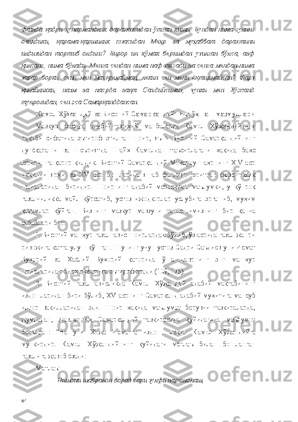 фазлда   қадри   ҳунармандлик   даражасидан   ўтган   киши,   Бундан   нима   гулинг
очилдики,   қарама-қаршилик   юзасидан   Меҳр   ва   муҳаббат   дарахтини
илдизидан   тортиб   олдинг?   Бирор   ип   кўмак   беришдан   узилган   бўлса,   авф
қилсанг, нима бўлади. Менга сендан нима наф тегади ва сенга мендан нима
зарар   борки,   сени   мен   маъқуллайман,   лекин   сен   мени   ёқтирмайсан?   Фарз
қилайликки,   назм   ва   насрда   вақт   Саъдийсимиз,   чунки   мен   Хўжанд
тупроғидан, сен эса Самарқанддансан.
Камол Хўжандий ва Бисотий Самарқандийнинг ўхшаш мазмунлари 
Мазкур   фаслда   адабий-тарихий   манбаларда   Камол   Хўжандийнинг
рақиби   сифатида   эътироф   этилган   шоир,   яъни   Бисотий   Самарқандийнинг
дунёқараши   ва   шеъриятда   Шайх   Камолдан   таъсирлагани   ҳақида   баҳс
юритишга   қарор  қилдик.  Бисотий  Самарқандий   Мовароуннаҳрнинг   ХIV   аср
иккинчи   ярми   ва   ХV   аср   бошларида   яшаб   фаолият   юритган   форс-тожик
шоирларидан   биридир.   Шоирнинг   адабий   меросидан   маълумки,   у   кўпроқ
ғазалчиликка   майл   кўрсатиб,   устоз   ижодкорлар   услубига   эргашиб,   муҳим
қадамлар   қўйган.   Бизнинг   мазкур   мавзуни   танлашимизнинг   бир   қанча
сабаблари бор: 
1. Бисотий машҳур ғазалнавис шоирлардан бўлиб, ўз асрида ғазал жанри
ривожига катта улуш қўшган. Шунинг учун устоз Садри Саъдиев уни Исмат
Бухорий   ва   Хаёлий   Бухорий   қаторида   ўша   даврнинг   энг   машҳур
шоирларидан бири сифатида эътироф этади (109, 175). 
2.   Бисотий   ғазалнависликда   Камол   Хўжандий   адабий   мактабининг
издошларидан бири бўлиб,  XV   асрнинг Самарқанд  адабий  муҳитига  мансуб
илғор   вакилларидан   эди.   Шоир   ҳақида   маълумот   берувчи   тазкираларда,
жумладан,   Давлатшоҳ   Самарқандий   тазкирасида   қуйидагича   маълумот
берилган:   “Ва   уни   Хожа   Исматга   издош,   лекин   Камол   Хўжандийга
мункирдир.   Камол   Хўжандийнинг   қуйидаги   матлаъ   билан   бошланган
ғазалига жавоб ёзади: 
Матлаъ:
Нишони шабравон дорад сари зулфи парешонаш,
84 