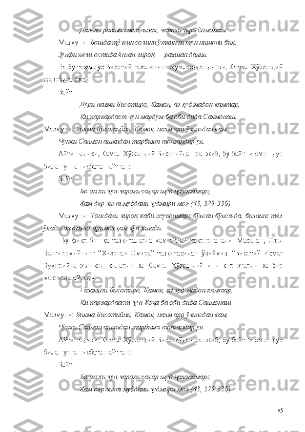 Далели равшан аст, инак, чароғи зери домонаш.
Мазмуни:  Бошда тўзғин сочини ўткинчи тун нишони бил;
Зулфи печи остида ёнган чироқ — равшан далил.
Ва бу тахаллус Бисотий ғазалининг жумласидандирки, Камол Хўжандий
жавобига ёзган: 
Байт:
Дури назми Бисотиро, Камол, аз худ мадон камтар,
Ки парвардаст чун мардум ба оби дида Салмонаш.
Мазмуни:  Билма Бисотийни,  К амол, назм аро ўзингдан кам,
Чунки Салмон ашкидан тарбият топгандир ул.
Айтишадики, Камол Хўжандий Бисотийдан ранжиб, бу байтни ёмон дуо
билан унга нисбатан айтган:
Байт: 
Бо он ки чун чароғи саҳар шуд  авонамарг,ҷ
Ҳам дер зист муддаии зудмири мо» (43, 329-330)
Мазмуни:   Тонгдаги чироқ каби жувонмарг бўлган бўлса-да, бизнинг тез
ўладиган даъвогаримиз ҳам кўп яшади.  
  Бу   фикр   бошқа   тазкираларда   ҳам   айнан   такрорланади.   Масалан,   Озод
Балгиромийнинг   “Хизонаи   Омира”   тазкирасидан   ўқиймиз:   “Бисотий   Исмат
Бухорийга   эътиқод   қиларди   ва   Камол   Хўжандийни   инкор   этарди   ва   бир
мақтаъда айтади:
Ғазалҳои Бисотиро, Камол, аз худ мадон камтар,
Ки парвардааст чун Хо а ба оби дида Салмонаш.	
ҷ
Мазмуни:  Билма Бисотийни,  К амол, назм аро ўзингдан кам,
Чунки Салмон ашкидан тарбият топгандир ул.
Айтишадики, Камол Хўжандий Бисотийдан ранжиб, бу байтни ёмон дуо
билан унга нисбатан айтган:
Байт: 
Бо он ки чун чароғи саҳар шуд  авонамарг,	
ҷ
Ҳам дер зист муддаии зудмири мо» (43, 329-330)
85 