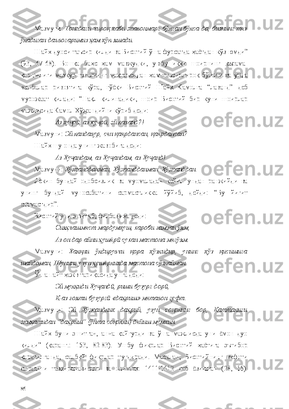 Мазмуни:   Тонгдаги чироқ каби жавонмарг бўлган бўлса-да, бизнинг тез
ўладиган даъвогаримиз ҳам кўп яшади.  
Шайх дуоси таъсир қилди ва Бисотий ўша фурсатда ҳаётдан кўз юмди”
(93,   67-68).   Бошқа   баҳс   ҳам   мавжудки,   ушбу   икки   шоирнинг   қарама-
қаршилиги   мазкур   ғазалнинг   мақтаъсидан   ҳам   таъсирлироқ   бўлади   ва   унда
манбалар   ривоятига   кўра,   гўёки   Бисотий   Шайх   Камолга   “лаванд”   деб
мурожаат   қилади:   “Нақл   қилинадики,   шоир   Бисотий   бир   куни   шоирлар
мажлисида Камол Хўжандийни кўриб деди:
Аз ку о , аз ку о , эй лаванд?!ҷ ӣ ҷ ӣ
Мазмуни:  Эй ландавур, сен қаердансан, қаердансан?  
Шайх шу онда унинг жавобига деди:
  Аз Ху андам, аз Ху андам, аз Ху анд!
ҷ ҷ ҷ
Мазмуни:  Хўжандданман, Хўжандданман, Хўжанддан.
Лекин   бундай   одобсизлик   ва   муомаладан   кейин   ундан   ранжийди   ва
унинг   бундай   муносабатини   сармастликка   йўйиб,   дейди:   “Бу   йигит
сармастдир”. 
Бисотий уни эшитиб, филбадиҳа деди: 
Сияҳчашмест мардумкуш, хароби ғамзаи ўям,
Аз он дар айни ҳушёр  сухан мастона мегўям.	
ӣ
Мазмуни:   Халқни   ўлдирувчи   қора   кўзлидир,   унинг   кўз   қисишига
шайдоман, Шунинг учун ҳушёрликда мастона сўзлайман.  
Ўша пайт ҳажв тариқасида унга деди:
Эй мулҳиди Ху анд , риши бузург дор ,	
ҷ ӣ ӣ
К-аз ғояти бузург  «даҳриш» метавон гуфт.	
ӣ
Мазмуни:   Эй   Хўжандлик   даҳрий,   узун   соқолинг   бор,   Катталиги
жиҳатидан “даҳриш” (ўнта соқолли) дейиш мумкин.  
Шайх   буни   эшитгач,   анча   қайғурди   ва   ўша   мажлисда   уни   ёмон   дуо
қилди”   (қаранг.:   153,   82-83).   Ушбу   фикрлар   Бисотий   ҳаётига   эътибор
қаратилганда,   салбий   фикрлар   туғдиради.   Масалан,   Бисотийнинг   вафоти
санасини   тазкиранавислар   ва   олимлар   1411-1412   деб   ёзишган   (28,   15).
86 