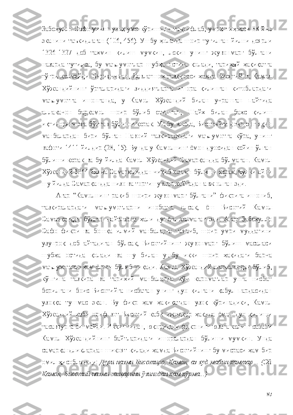 Забеҳулло Сафо унинг узоқ умр кўришини таърифлаб, умри ниҳояси 88 йил
эканини таъкидлаган (106, 456). Ушбу ҳолатда шоир туғилган йилни деярли
1326-1327   деб   тахмин   қилиш   мумкин,   лекин   унинг   жувонмарг   бўлгани
назарда   тутилса,   бу   маълумотлар   шубҳа   остида   қолади,   тарихий   ҳақиқатга
тўғри келмайди. Биринчидан, Давлатшоҳ тазкираси ҳамда Бисотий ва Камол
Хўжандийнинг   ўрталаридаги   зиддиятларга   ишора   қилинган   китоблардаги
маълумотга   ишонганда,   у   Камол   Хўжандий   билан   учрашган   пайтида
аллакачон   баркамол   шоир   бўлиб   етишган,   Шайх   билан   баҳс   қилиш
иқтидорига эга бўлган бўлиши керак. Ушбу ҳолда, Бисотийга доир энг яқин
манбалардан   бири   бўлган   Навоий   тазкирасидаги   маълумотга   кўра,   унинг
вафоти 1411 йилдир (28, 15). Бунда у Камолнинг ёмон дуосидан кейин ўлган
бўлиши   керак   ва   бу   йилда   Камол   Хўжандий   Самарқандда   бўлмаган.   Камол
Хўжандий 1364 йилда Самарқанддан чиқиб кетган бўлиши керак, чунки айни
шу йилда Самарқандда низо ва тортишувлар қайтадан авж олган эди. 
Агар   “Камолнинг   рақиб   шоири   жувонмарг   бўлгани”   фикрига   ишониб,
тазкиралардаги   маълумотларни   инобатга   олсак,   ёш   Бисотий   Камол
Самарқандда   бўлган   пайтларда   ҳали   дунёга   келмаган   эди.   Агар   Забеҳулло
Сафо   фикри   ва   бошқа   илмий   манбаларга   таяниб,   шоир   умри   муддатини
узунроқ   деб   айтадиган   бўлсак,   Бисотийнинг   жувонмарг   бўлиш   масаласи
шубҳа   остида   қолади   ва   шу   билан   ушбу   икки   шоир   ҳақидаги   барча
маълумотлар ҳам ёлғон бўлиб чиқади. Камол Хўжандий авлиёлардан бўлиб,
кўпгина   тазкира   ва   тарихий   манбаларда   кўп   кароматлар   унга   нисбат
берилгани   боис   Бисотийга   нисбатан   унинг   дуо   қилгани   қабул   пардасидан
узоққа   тушмас   экан.   Бу   фикр   ҳам   ҳақиқатдан   узоқ   кўринадики,   Камол
Хўжандий   каби   ориф   зот   Бисотий   каби   ижодкор   ҳақида   ёмон   дуо   қилиши
тасаввурга сиғмайди. Иккинчидан, юқоридаги фикрнинг юзага келиш сабаби
Камол   Хўжандийнинг   байтларидаги   ишоралардан   бўлиши   мумкин.   Унда
самарқандликлардан шикоят қилади ҳамда Бисотийнинг бу мисраси ҳам бир
омил ҳисобланади:  Дури назми Бисотиро, Камол, аз худ мабин камтар… (Эй
Камол, Бисотий назми гавҳарини ўзингдан кам кўрма...)
87 