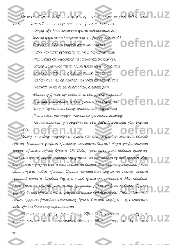 Мазмун   ойдинроқ   бўлиши   учун   кўп   манбаларда   мақтаъ   байти   зикр
қилинган Бисотийнинг мазкур ғазалини тўлиқ келтирамиз: 
Ба ҳар мўе диле бастаст  аъди анбарафшонаш,ҷ
Магар  амъияти дилҳост дар зулфи парешонаш?!	
ҷ
Сияҳгесўи ў доим ҳи оби роҳи ман гардад,	
ҷ
Сабо, то чанд рўбин  кун , охир барафшонаш!
ӣ ӣ
Дури гўши ту меафтад зи сармаст  ба ҳар сўе,	
ӣ
Ба ҳар як  уръае дигар (?) зи  оми васл ғалтонаш.	
ҷ ҷ
Ба лаъли худфурўш охир яке бинмо ақиқатро,
Ки бар хуни  игар гардад зи ёқути ту мар онаш.	
ҷ ҷ
Нахоҳад рехт ашки дида обам, оқибат рўзе,
Манат гуфтам, ту медон , зи оби рў бар ў ронаш!	
ӣ
Дили ҳар дардманде, к-ў ба зулфи дўст дармонад,
Ба  уз дармондаг  дигар намедонанд дармонаш.	
ҷ ӣ
Дури назми Бисотиро, Камол, аз худ мабин камтар,
Ки   парвардаст   чун   мардум   ба   оби   дида   Салмонаш   (42,   баргаи
27).
Мазмуни:   Анбар   таратувчи   зулфи   ҳар   бир   сочга   бир   кўнгилни   боғлаб
қўйган,   Паришон   зулфига   кўнгиллар   жамияти   борми?   Қора   зулфи   ҳамиша
менинг   йўлимга   тўсиқ   бўлади,   Эй   Сабо,   қачонгача   раъй-андиша   қиласан,
паришон қил. Қулоғинг гавҳари сархушликдан ҳар томон тушиб қолади, Ҳар
бир томчи учун уни янада васл жомидан йиқит. Бир марта ҳақиқатни ўзини
фош   этувчи   лабга   кўрсат,   Сенинг   ёқутингдан   маржони   жигар   қонига
қоришиб   кетади.   Оқибат   бир   кун   келиб   кўзим   сув   тўкмайди,   Мен   айтдим,
ўзинг   биласан,   обрўни   унга   томон   йўналтир.   Дўст   зулфига   мубтало   бўлган
ҳар бир бемор кўнгли давоси фақат ночорлик деб билишади. Камол, Бисотий
назми   дуррини   ўзингдан   камситма,   Чунки   Салмон   мардум   –   кўз   қорачиғи
каби кўз ёш билан парвариш қилган. 
Кўрилганидек,   ушбу   ғазал   Камол   Хўжандий   услубига   мос   келади   ва
унинг   ғазалига   жавоб   тариқасида   ёзилган   бўлиши   мумкин.   Бу   борада
88 