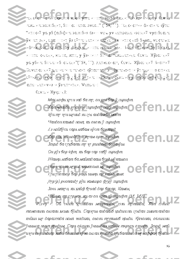 тадқиқотчи Б.Раҳматов ҳам шунга ишора қилиб ёзади: “Бизнингча, бу Камол
ғазалига жавобдир, бошқа нарса эмас...” (158, 11). Тадқиқотчи фикрига кўра:
“ироқий услуб (сабк)ига жавобия ёзиш маълум даражада ижодий мусобақага
ўхшар эди, агар шоир ўз айтганларини аслдан яхшироқ деб билса, мақтаъда
ифтихория   тарзида   бу   фикрга   ишора   қилар   эди.   Бисотий   ҳам   бу   борада
ишора   қилади,   холос,   зеро,   у   ўзининг   бошқа   ғазалларида   Камол   Хўжандий
услубига   боғланиб   қолади”(158,   11).   Дарҳақиқат,   Камол   Хўжандий   Бисотий
Самарқандийга анчагина таъсир кўрсатган. Ушбу таъсирни ўрганиш юқорида
айтилган икки шоирнинг бир-бирига нисбатан низоли муносабатларига доир
қарашларимизни ўзгартирди. Масалан:
Камоли Ху анд :ҷ ӣ
Маҳ лофи ҳусн зад ба ту, он рух бар ў гирифт. 
Хат  ониби рухи ту гирифту накў гирифт.
ҷ
Бўи ту чун шунид зи гул андалеби маст 
Чандон кашид нола, ки овози ў гирифт. 
Аз пойбўси сарв лабам пўст боз кард 
Ҳар гаҳ, ки пойбўси туам орзу гирифт. 
Зоҳид ба суҳбати ту чу риндони боданўш 
Он рўз бор ёфт, ки бар сар сабў гирифт. 
Шавқи лабат ба майкадааш бурд мўкашон 
Пире, ки аз мурид ҳамасола мў гирифт. 
Гулгунсавор бар раҳи ишқи ту хайли ашк 
Дур(р) рехтанду рўи заминро фурў гирифт. 
Зоеъ макун, ки ҳайф бувад дар басар, Камол, 
Чашми ту сурмае, ки аз он хоки кў гирифт (54, 347).
Мазмуни:   Ой   сенга   ҳуснидан   мақтанди,   юзи   тутилди,   Хат   юзинг
томонини олгани яхши бўлди. Сархуш андалиб ҳидингни гулдан эшитгандан
кейин   шу   даражада   нола   чекдики,   овози   тутилиб   қолди.   Қачонки,   оёғингни
ўпишга ният қилдим, Сарв оёғини ўпишдан лабим териси очилди. Зоҳид май
ичувчи риндлар каби бошига кўза олган кунида суҳбатингга муваффақ бўлди.
89 
