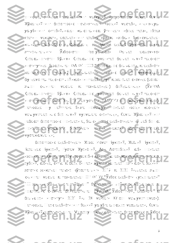 ошиқона,   риндона   ғазалларининг   мазмуний   хусусиятлари   ҳамда   Камол
Хўжандийнинг   форс-тожик   шеъриятидаги   ижодий   мактаби,   индивидуал
услубининг   китобийликдан   халқоналикка   ўтишдаги   ифода   тарзи,   образ
яратиш   маҳорати,   асарларининг   арабча   сўз   ва   изофали   бирикмалардан
холилиги   кабиларнинг   Самарқанд   ва   Бухоро   адабий   муҳитида   давом
эттирилганлиги   Ўзбекистон   Республикаси   Фанлар   академияси
Қорақалпоғистон   бўлими   Қорақалпоқ   гуманитар   фанлар   илмий-тадқиқот
институтида     бажарилган   ФА-Ф1-Г002   “Қорақалпоқ   фольклори   ва   адабиёти
жанрларининг   назарий   масалаларини   тадқиқ   этиш”   мавзусидаги
фундаментал тадқиқот лойиҳасининг  адабий тур ва жанрлар қисмида  (асосан
эълон   қилинган   мақола   ва   тезислари дан)   фойдаланил ди   (ЎзРФА
Қорақалпоғистон   бўлими   Қорақалпоқ   гуманитар   фанлар   илмий-тадқиқот
институтининг   2020   йил   17     августдаги   17.01/147-сон   маълумотномаси).
Натижада   шу   пайтггача   бизга   номаълум   шоирлар   ижоди   ҳақидаги
маълумотлар   илк   бор   илмий   муомалага   киритилди,   Камол   Хўжандийнинг
нафақат   форс-тожик   шоирларига,   балки   Шарқ   адабиётидаги   кўплаб   бошқа
шоирларга   устоз л иги   борасидаги   илмий   назарий   қарашлар   янада
мустаҳкамланди;
форс-тожик   адабиётидаги   Хожа   Исмат   Бухорий,   Хаёлий   Бухорий,
Барандақ   Бухорий,   Рустам   Хуриёний,   Али   Астрободий   каби   шоирлар
ижодидаги назира, татаббуъ ва жавобия ёзиш анъанаси ҳамда уларнинг ғазал,
рубоий, қасида, қитъа ва фард сингари мумтоз жанрлар поэтикасига бадиий-
эстетик   жиҳатдан   таъсир   кўрсатганлиги   2019   ва   2020   йилларда   эълон
қилинган   мақола   ва   тезислардан   OT-Ф1-77-“Ўзбек   адабиёти   дурдоналари”
100   жилдлигини   нашрга   тайёрлаш”   фундаментал   лойиҳасининг   анъана   ва
новаторлик   қисмида   фойдаланилган   (ЎзРФА   Ўзбек   тили,   адабиёти   ва
фольклори   институти   2021   йил   28   майдаги   87-сон   маълумотномаси).
Натижада,  Шарқ  адабиётининг   бадиий услубга   алоқадор  масалалари,  Камол
Хўжандийдан таъсирланган Мовароуннаҳрлик шоирлар, форс-тожик ва ўзбек
9 