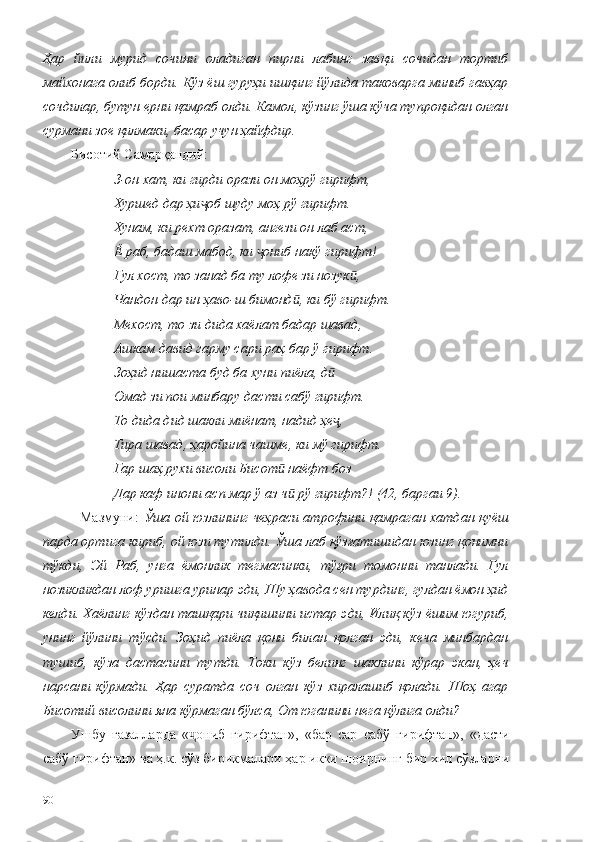 Ҳар   йили   мурид   сочини   оладиган   пирни   лабинг   завқи   сочидан   тортиб
майхонага олиб борди. Кўз ёш гуруҳи ишқинг йўлида таковарга миниб гавҳар
сочдилар, бутун ерни қамраб олди. Камол, кўзинг ўша кўча тупроқидан олган
сурмани зое қилмаки, басар учун ҳайфдир. 
Бисотий Самарқандий:
З-он хат, ки гирди орази он моҳрў гирифт,
Хуршед дар ҳи об шуду моҳ рў гирифт.ҷ
Хунам, ки рехт оразат, ангези он лаб аст,
Ё раб, бадаш мабод, ки  ониб накў гирифт!	
ҷ
Гул хост, то занад ба ту лофе зи нозук ,	
ӣ
Чандон дар ин ҳаво-ш бимонд , ки бў гирифт.	
ӣ
Мехост, то зи дида хаёлат бадар шавад,
Ашкам давид гарму сари раҳ бар ў гирифт.
Зоҳид нишаста буд ба хуни пиёла, д	
ӣ
Омад зи пои минбару дасти сабў гирифт.
То дида дид шакли миёнат, надид ҳе ,
ҷ
Тира шавад, ҳаройина чашме, ки мў гирифт.
Гар шаҳ рухи висоли Бисот  наёфт боз	
ӣ
Дар каф инони асп мар ў аз ч  рў гирифт?! (42, баргаи 9). 	
ӣ
   Мазмуни:   Ўша ой юзлининг чеҳраси атрофини қамраган хатдан қуёш
парда ортига кириб, ой юзи тутилди. Ўша лаб қўзғатишидан юзинг қонимни
тўкди,   Эй   Раб,   унга   ёмонлик   тегмасинки,   тўғри   томонни   танлади.   Гул
нозикликдан лоф уришга уринар эди, Шу ҳавода сен турдинг, гулдан ёмон ҳид
келди. Хаёлинг кўздан ташқари чиқишини истар эди, Илиқ кўз ёшим югуриб,
унинг   йўлини   тўсди.   Зоҳид   пиёла   қони   билан   қолган   эди,   кеча   минбардан
тушиб,   кўза   дастасини   тутди.   Токи   кўз   белинг   шаклини   кўрар   экан,   ҳеч
нарсани   кўрмади.   Ҳар   суратда   соч   олган   кўз   хиралашиб   қолади.   Шоҳ   агар
Бисотий висолини яна кўрмаган бўлса, От юганини нега қўлига олди? 
Ушбу   ғазалларда   « ониб   гирифтан»,   «бар   сар   сабў   гирифтан»,   «дасти	
ҷ
сабў гирифтан» ва ҳ.к. сўз бирикмалари ҳар икки шоирнинг бир хил сўзларни
90 
