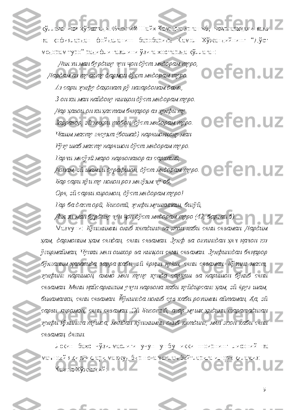 қўллаганини кўрсатади. Бисотий Шайх Камолга эргашиб, шеърларидаги вазн
ва   қофиялардан   фойдаланиш   баробарида   Камол   Хўжандийнинг   “Дўст
медорам туро” радифли ғазалини ўзига хос тарзда қўллаган:
Дил зи ман бурдиву чун  он дўст медорам туро,ҷ
  Дардам аз ту асту дармон дўст медорам туро.
Аз сари зулфу даҳонат рў нагардонам даме,
З-он ки ман пайдову пинҳон дўст медорам туро.
Дар ҳавои он ки ҳастам беқарор аз зулфи ту
Зарравор, эй меҳри тобон, дўст медорам туро.
Чашм масту гесуят (бошад) парешонҳолу ман
Рўзу шаб масту парешон дўст медорам туро. 
Гарчи месўз  маро парвонавор аз саркаш ,	
ӣ ӣ
Донам, эй шамъи дурафшон, дўст медорам туро.
Бар сари кўи ту нолон роз мегўям чу об,
Оре, эй сарви хиромон, дўст медорам туро!
Гар ба даст ор , Бисот , зулфи мушкинаш, бигўй,	
ӣ ӣ
Дил зи ман бурдиву чун  он дўст медорам туро (42, баргаи 6).	
ҷ
Мазмуни:   Кўнглимни   олиб   кетдинг   ва   жон   каби   сени   севаман.   Дардим
ҳам,   дармоним   ҳам   сендан,   сени   севаман.   Зулф   ва   оғзингдан   ҳеч   қачон   юз
ўгирмайман,   Чунки  мен  ошкор  ва  пинҳон   сени   севаман.   Зулфингдан   беқарор
бўлганим   ҳавасида   зарра   каби,   эй   ёрқин   қуёш,   сени   севаман.   Кўзинг   маст,
зулфинг   паришон,   аммо   мен   туну   кунда   сархуш   ва   паришон   бўлиб   сени
севаман. Мени қайсарлигим учун парвона каби куйдирсанг ҳам, эй ёруғ шам,
биламанки, сени севаман. Йўлингда нолиб сув каби розимни айтаман, Ҳа, эй
сарви   хиромон,   сени   севаман.   Эй   Бисотий,   агар   мушк   ҳидини   таратадиган
зулфи  қўлингга  тушса,  мендан   кўнглимни  олиб   кетдинг,  мен  жон   каби   сени
севаман, дегин.
Лекин   баҳс   чўзилмаслиги   учун   ушбу   икки   шоирнинг   лисоний   ва
маъноий яқинликлари мавжуд бир неча матлаъ байтларига ишора қиламиз:
Камол Хўжандий:
91 