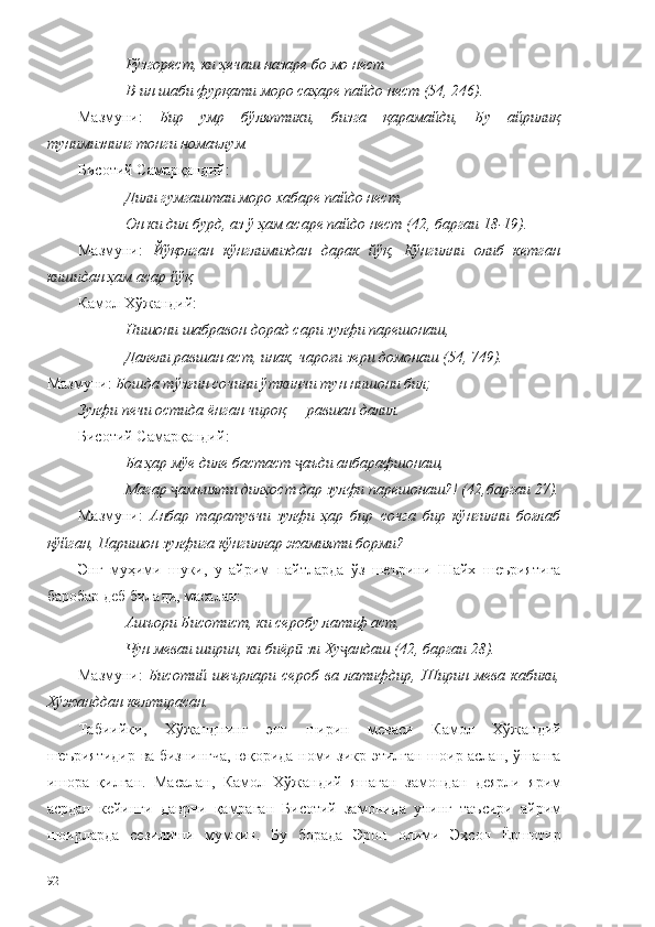 Рўзгорест, ки ҳечаш назаре бо мо нест 
В-ин шаби фурқати моро саҳаре пайдо нест (54, 246). 
Мазмуни:   Бир   умр   бўляптики,   бизга   қарамайди,   Бу   айрилиқ
тунимизнинг тонги номаълум. 
Бисоти й  Самарқанд ий :
Дили гумгаштаи моро хабаре пайдо нест,
Он ки дил бурд, аз ў ҳам асаре пайдо нест (42, баргаи 18-19).
Мазмуни:   Йўқолган   кўнглимиздан   дарак   йўқ,   Кўнгилни   олиб   кетган
кишидан ҳам асар йўқ.
Камол Хўжандий:
Нишони шабравон дорад сари зулфи парешонаш, 
Далели равшан аст, инак, чароғи зери домонаш (54, 749). 
Мазмуни:  Бошда тўзғин сочини ўткинчи тун нишони бил;
Зулфи печи остида ёнган чироқ — равшан далил.
Бисотий Самарқандий :
Ба ҳар мўе диле бастаст  аъди анбарафшонаш,ҷ
Магар  амъияти дилҳост дар зулфи парешонаш?! (42,баргаи 27).	
ҷ
Мазмуни:   Анбар   таратувчи   зулфи   ҳар   бир   сочга   бир   кўнгилни   боғлаб
қўйган, Паришон зулфига кўнгиллар жамияти борми?
Энг   муҳими   шуки,   у   айрим   пайтларда   ўз   шеърини   Шайх   шеъриятига
баробар деб билади, масалан: 
Ашъори Бисотист, ки серобу латиф аст,
Чун меваи ширин, ки биёр  зи Ху андаш (42, баргаи 28).	
ӣ ҷ
Мазмуни:   Бисотий   шеърлари   сероб   ва   латифдир,   Ширин   мева   кабики,
Хўжанддан келтирасан.  
Табиийки,   Хўжанднинг   энг   ширин   меваси   Камол   Хўжандий
шеъриятидир ва бизнингча, юқорида номи зикр этилган шоир аслан, ўшанга
ишора   қилган.   Масалан,   Камол   Хўжандий   яшаган   замондан   деярли   ярим
асрдан   кейинги   даврни   қамраган   Бисотий   замонида   унинг   таъсири   айрим
шоирларда   сезилиши   мумкин.   Бу   борада   Эрон   олими   Эҳсон   Ёршотир
92 