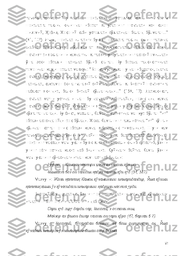 таъкидлаганидек:   “Бу   даврда   шоирларнинг   устозлик   камоли   илгариги
шоирларга   тақлид   қилишдан   иборат   ва   уларнинг   шеърлари   ҳеч   қачон
Низомий,   Ҳофиз,   Хоқоний   каби   устозлари   сўзларидан   баланд   бўлмаган...”
(81,   103).   Яъни,   шоирлар   илгариги   буюк   шоирларга   тақлид   қилиш   тарзида
адабиёт   ривожи   учун   кўп   меҳнат   ва   машаққатларга   чидаганлар,   лекин
шеърият ривожланиши ҳамда тил ва тасвир унсурларининг асосий омиллари
ўша   эски   образли   парчалар   бўлиб   қолган.   Бу   борада   тадқиқотчилар
томонидан ҳам ишоралар мавжуд: “Бошқа мулоҳаза шундан иборатки, одатда
шеърият,   махсусан,   ғазалда   такрорланадиган   баён   тарзи,   шеърий   образли
парчалар,   қаҳрамон   ёки   анъанавий   сиймолар   Камол   ва   Бисотий   шеъриятига
нафақат   яқиндир,   балки   бирдай   қўлланилади...”   (158,   12).   Дарҳақиқат,
шеърлар   матни   устида   ишлаш   бу   даъвони   исботлайди,   нозик   дид   ҳамда
шеъриятнинг анъанавий образларини яратиш усули ушбу шоирларда бирдек
кўзга ташланади. Бу фикр, масалан, Камол шеъриятида  машҳур бўлган “ит”
образи асосида  ойдинроқ бўлади.  Хожа Камолнинг  ғазалиётида  “ит”  кўнгли
қўлидан   кетган   ошиқ   образи   ҳамда   вафодорлик   тимсолидир.   Шуни   ҳам
таъкидлаш   жоизки,   ўзини   ит   дейиш   ёки   унга   баробар   деб   билишидан
шоирнинг мақсади маъшуқани буюк ва олий даражали қилиб кўрсатиб, ўзини
унинг   оёғи   остида   ҳақир   деб   билишдир.   Қуйидаги   байтда   Камол   ўзини
маъшуқанинг кўчасидаги итдан ҳам паст деб билади: 
Гуфто: -   Камоли сахт он ҳаст аз сагони кўи мо. ҷ
Бишкаст боз он сангдил қадри сагони кўи худ (54, 582).
Мазмуни:   Жони қаттиқ Камол кўчамизнинг итларидандир, Ўша кўнгли
қаттиқ киши ўз кўчасидаги итларнинг қадрини пастга урди.
Бисотий  ҳам  шу тариқа  ўзининг  оҳ  тортишларини маъшуқа  кўчасидаги
итларнинг бош оғриғига айланиши деб ёзади: 
Сари худ гиру дарди сар, Бисот , з-остони хеш,	
ӣ
Маёзор аз фиғон дигар сагони он сари кўро (42, баргаи 6-7).
Мазмуни:   Бисотий,   бўсағадан   бошинг   ва   бош   оғриғингни   ол,   Ўша
кўчадаги итларга ўз нолаларинг билан озор берма.
93 