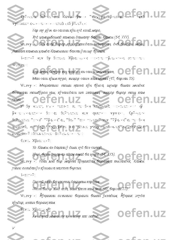 Қуйидаги   байтда   эса   Камол   ўзини   “маъшуқ   кўчасидаги   ит”   деб
мурожаат қилинганини шараф деб ўйлайди:
Гар ту рўзе аз сагони кўи худ хон  маро, ӣ
Худ ҳамин бошад камоли давлату бахти Камол (54, 777).
Мазмуни:   Сен   агар   бирор   кун   кўчангдаги   итлардан,   деб   билсанг   мени,
Давлат камоли ҳамда Камолнинг бахти ўзи шу бўлади.  
Бисотий   ҳам   бу   борада   Хўжандлик   шоирга   тўлалигича   эргашган.
Масалан:
Бар мани бечора зан чандон ки санги меҳнатат,
Ман саги кўям туро, зинҳор санге кам мазан (42, баргаи 35).
Мазмуни:   Меҳнатинг   тоши   қанча   кўп   бўлса,   шулар   билан   мендек
бечорани   тошбўрон   қил,   кўчангдаги   ит   эканман,   зинҳор   бирор   тош   кам
урма. 
Ушбу   ҳолат,   яъни   тасвир   ва   ташбиҳ   яратишда   шоирларнинг   кўп
ўхшашликларини   бошқа   байтларда   ҳам   кузатиш   мумкин.   Қуйидаги
байтларда   “оғиз”   “йўқлик”ка,   “бел”   “соч   толаси”   ҳам   “йўқлик”ка   ташбиҳ
қилиниб,   ҳар   бир   шоир   ўзига   хос   тарзда   ушбу   ташбиҳлар   ва   шеърнинг
анъанавий образларидан фойдаланишган: 
Камол Хўжандий:
То Камол аз даҳани ў дили худ боз ситад,
Гўиё, бори дигар аз адам омад ба ву уд (54, 375).	
ҷ
Мазмуни:   Токи   яна   бир   марта   йўқликдан   борлиққа   келгандек,   Камол
унинг оғзидан ўз кўнглига нажот берсин.
Бисот ий :
Нест  вазн ба ҳастии даҳонаш кардам,	
ӣ
Нест бисёр зиёд аст, вале ҳаст кам аст (42, баргаи 22).
Мазмуни:   Йўқликни   оғзининг   борлиғи   билан   ўлчадим,   Йўқлик   жуда
кўпдир, лекин борлиқ кам.
Камол Хўжандий:
Аз нозук  миёни ту ҳеч асту кас надид 	
ӣ
94 