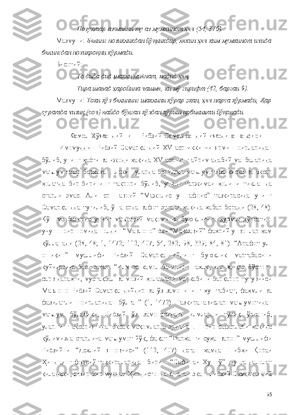 Нозуктар аз миёни ту аз мумкинот ҳеч (54, 370).
Мазмуни:  Белинг нозикликдан йўқликдир, лекин ҳеч ким мумкинот ичида
белингдан нозикроқни кўрмади.
Бисот ий :
То дида дид шакли миёнат, надид ҳе ,ҷ
Тира шавад ҳаройина чашме, ки мў гирифт (42, баргаи 9).
Мазмуни:  Токи кўз белининг шаклини кўрар экан, ҳеч нарса кўрмади, Ҳар
суратда чизиқ (соч) пайдо бўлган кўздан кўриш қобилияти йўқолади.  
Камол Хўжандийнинг Риёзий Самарқандий ижодига таъсири
Имомуддин   Риёзий   Самарқандий   XV   аср   иккинчи   ярми   шоирларидан
бўлиб, унинг ҳаёти ва ижоди ҳақида XV асрнинг айрим адабий манбаларида
маълумотлар   берилган.   Лекин   уларда   берилган   маълумотлар   қисқа   ва   аксар
ҳолатда   бир-бирининг   такрори   бўлиб,   унинг   таржимаи   ҳолини   тиклашда
етарли   эмас.   Алишер   Навоий   “Мажолис   ун-нафоис”   тазкирасида   унинг
Самарқандда   туғилиб,   ўша   ерда   вафот   этгани   ҳақида   хабар   беради   (28,   48).
Кўп   манбаларда   унинг   маънавий   мақоми   ва   буюклигига   ҳурмат   кўрсатиш
учун шоир номидан олдин “Мавлоно” ёки “Мавлавий” фахрий унвонлар ҳам
қўлланади   (28,   48;   1,   1472;   112,   407;   54,   282;   98,   339;   84,   81).   “Арафот   ул-
ошиқин”   муаллифи   Риёзий   Самарқандийнинг   буюклик   мартабасини
қуйидагича   баён   этган:   “Илм   ва   камол   боғининг   нахли,   ҳол   ва   қол   бўстони
сарв дарахти, мустақбал  ва мозий ҳолатлари маркабини барқарор тутувчиси
Мавлоно   Риёзий   Самарқандийдир   ва   ўз   замонининг   хуштабиат,   фаҳмли   ва
фазилатли   шоирларидан   бўлган”   (1,   1472).   Тазкиранавислар   маълумотидан
маълум   бўладики,   Риёзий   ўз   замонасидаги   илмларни   тўлиқ   ўрганиб,
уларнинг   аксариятида   юксак   мақомларга   эришган.   Шоир   сафарлари   ҳақида
қўлимизда  етарлича  маълумот йўқ, фақат  “Фарҳанги  суханварон” муаллифи
Риёзийни   “Деҳлий   яшовчиси”   (112,   407)   деган   ҳамда   Шибҳи   Қораи
Ҳинднинг   форсий   тазкираларидан   бири   –   “Сафинаи   Хушгў”   шунга   далолат
қиладики, шоир бир муддат Ҳиндистонда яшаган экан. Риёзий Самарқандий
95 