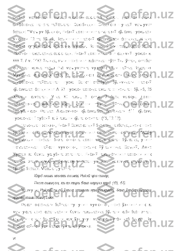 адабий   меросидан   шеърлар   девони   сақланиб   қолган.   Девонни   кирил
алифбосида   нашрга   тайёрлаган   Саҳобиддин   Сиддиқов   шундай   маълумот
беради: “Маълум бўлдики, Риёзий девонининг анъанавий қўлёзма нусхалари
миқдори   12   та   бўлиб,   Берлиннинг   шарқий   қўлёзмалари   фондида,   Индиа
Оффис   кутубхонаси,   Британия   Музейи,   Бангола,   Ленинград,   Душанбе   ва
Тбилиси шаҳарларида сақланади. Риёзий девонининг энг қадимий нусхаси ҳ.
888   й.   /   м.   1483   йилида,   яъни   шоирнинг   вафотидан   тўрт   йил   ўтгач,   китобат
қилинган   ҳамда   Чарлз   Ръё   маълумотига   мувофиқ   айни   пайтда   Британия
Музейида   сақланади”   (45,12).   С.Сиддиқов   саъй-ҳаракати   билан   кирилл
алифбосида   тайёрланган   нусха   Санкт-Петербург   бўлимидаги   шарқий
қўлёзмалар   фондининг   А   93   нусхаси   асосида   амалга   оширилган   бўлиб,   25
варақни   қамраган.   Унда   80   ғазал,   3   қитъа,   7   фард   мавжуд.   Девон
тайёрловчиси   хабарига   кўра,   девонни   тузиш   пайтида   Тожикистон
Республикаси   Фанлар   Академияси   қўлёзмалари   фондидаги   611   қўлёзма
нусхасидан 1 рубоий ва 9 ғазални қўлга киритган (45, 12-13).
Таъкидлаш жоизки, Риёзий Самарқандий биринчи навбатда, лирик шоир
бўлиб,   ишқ   ва   ошиқлик   мавзуси   ижодининг   асосини   ташкил   этади.   Ушбу
истеъдодли   шоирдан   бизга   кичкина   девон   мерос   қолган   бўлса-да,   унинг
шеърлариидан   пайқаш   мумкинки,   шоирлик   йўналишида   Саъдий,   Амир
Хусрав   ва   Камол   услубига   эргашган.   Риёзий   ғазалиётининг   асосини   ишқ
ташкил   этади   ҳамда   ушбу   мавзуни   тараннум   этиш   давомида   анаъанавий
йўлдан боради. Масалан, у айтган: 
Кард пеши новаки он маҳ   Риёзӣ   он	ҷ   сипар,
Нест ошиқ   он, ки   аз   тири   бало   парҳез   кард (45, 41). 
Мазмуни:   Риёзий ул ой ўқига жонини қалқон қилди, Бало ўқидан парҳиз
қилган киши ошиқ эмас.
Фақат   юқоридаги   байтдан   тушуниш   мумкинки,   шоир   ўзининг   ишқ   ва
маъшуқага   доир   қарашларини   Камол   ғазалларида   бўлгани   каби   баён   этган.
Яъни,   ишқнинг   бало   ўқини   ҳам   ўзи   учун   маъшуқа   лутфи   деб   билган.   Бу
борада кейинги ўринларда тўхталиб ўтамиз. 
96 