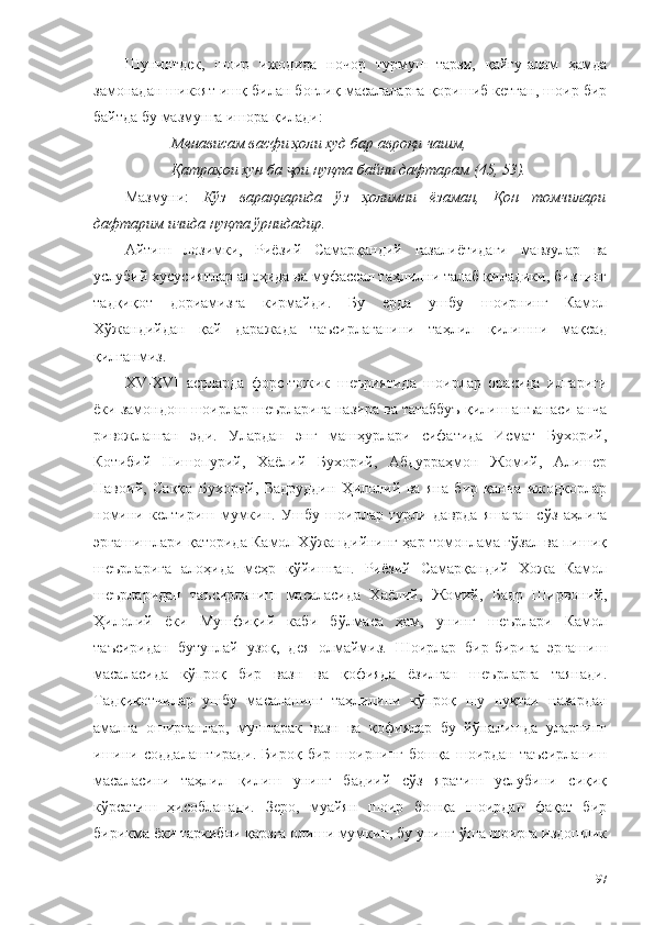 Шунингдек,   шоир   ижодида   ночор   турмуш   тарзи,   қайғу-алам   ҳамда
замонадан шикоят ишқ билан боғлиқ масалаларга қоришиб кетган, шоир бир
байтда бу мазмунга ишора қилади: 
Менависам васфи ҳоли худ бар авроқи чашм, 
Қатраҳои хун ба  ои нуқта байни дафтарам (45, 53). ҷ
Мазмуни:   Кўз   варақларида   ўз   ҳолимни   ёзаман,   Қон   томчилари
дафтарим ичида нуқта ўрнидадир.  
Айтиш   лозимки,   Риёзий   Самарқандий   ғазалиётидаги   мавзулар   ва
услубий хусусиятлар алоҳида ва муфассал таҳлилни талаб қиладики, бизнинг
тадқиқот   дориамизга   кирмайди.   Бу   ерда   ушбу   шоирнинг   Камол
Хўжандийдан   қай   даражада   таъсирлаганини   таҳлил   қилишни   мақсад
қилганмиз. 
XV-XVI   асрларда   форс-тожик   шеъриятида   шоирлар   орасида   илгариги
ёки замондош шоирлар шеърларига назира ва татаббуъ қилиш анъанаси анча
ривожланган   эди.   Улардан   энг   машҳурлари   сифатида   Исмат   Бухорий,
Котибий   Нишопурий,   Хаёлий   Бухорий,   Абдурраҳмон   Жомий,   Алишер
Навоий,   Саққо   Бухорий,   Бадруддин   Ҳилолий   ва   яна   бир   қанча   ижодкорлар
номини   келтириш   мумкин.   Ушбу   шоирлар   турли   даврда   яшаган   сўз   аҳлига
эргашишлари қаторида Камол Хўжандийнинг ҳар томонлама гўзал ва пишиқ
шеърларига   алоҳида   меҳр   қўйишган.   Риёзий   Самарқандий   Хожа   Камол
шеърларидан   таъсирланиш   масаласида   Хаёлий,   Жомий,   Бадр   Ширвоний,
Ҳилолий   ёки   Мушфиқий   каби   бўлмаса   ҳам,   унинг   шеърлари   Камол
таъсиридан   бутунлай   узоқ,   дея   олмаймиз.   Шоирлар   бир-бирига   эргашиш
масаласида   кўпроқ   бир   вазн   ва   қофияда   ёзилган   шеърларга   таянади.
Тадқиқотчилар   ушбу   масаланинг   таҳлилини   кўпроқ   шу   нуқтаи   назардан
амалга   оширганлар,   муштарак   вазн   ва   қофиялар   бу   йўналишда   уларнинг
ишини   соддалаштиради.   Бироқ   бир   шоирнинг   бошқа   шоирдан   таъсирланиш
масаласини   таҳлил   қилиш   унинг   бадиий   сўз   яратиш   услубини   сиқиқ
кўрсатиш   ҳисобланади.   Зеро,   муайян   шоир   бошқа   шоирдан   фақат   бир
бирикма ёки таркибни қарзга олиши мумкин, бу унинг ўша шоирга издошлик
97 