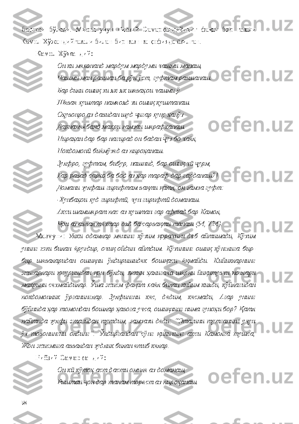 белгиси   бўлади.   Мисол   учун   Риёзий   Самарқандийнинг   фақат   бир   ғазали
Камол Хўжандийғазали билан бир вазн ва қофияда ёзилган.
Камол Хўжандий:
Он ки мехонанд мардум мардуми чашми манаш,
Чашми ман равшан ба рўи ўст, гуфтам равшанаш.
Бар дили ошиқ зи як-як шеваҳои чашми ў
Шевае хуштар намеояд зи ошиқ куштанаш.
Оҳувонро аз давидан шуд  игар хуну ҳанўзҷ
Дарнамеёбанд макри ғамзаи шерафканаш.
Пираҳан дар бар нагирад он бадан  уз бо хаёл,	
ҷ
Покдомон  биёмўзед аз пироҳанаш.	
ӣ
Зулфро, гуфтам, бибур, нашнид, бар ошиқ ч   урм,	
ӣ ҷ
Гар равад сарҳо ба бод аз ҳар тараф дар гарданаш?!
Домани зулфаш гирифтам вақти қатл, он ғамза гуфт:
-Хунбаҳои худ гирифт , чун гирифт  доманаш.	
ӣ ӣ
Акси шамшерат пас аз куштан гар афтад бар Камол,
он аз аввал тезтар ояд ба сарвақти танаш (54, 724).	
Ҷ
Мазмуни:   Улки   одамлар   менинг   кўзим   қорачиғи   деб   айтишади,   Кўзим
унинг   юзи   билан   ёруғдир,   очиқ-ойдин   айтдим.   Кўзининг   ошиқ   кўнглига   бир-
бир   шеваларидан   ошиқни   ўлдиришидек   бошқаси   ёқмайди.   Кийикларнинг
жигарлари   югуришдан   қон   бўлди,   лекин   ҳалигача   шерни   йиқитувчи   нозлари
макрини сезмайдилар. Ўша жисм фақат хаёл билан кийим кияди, кўйлагидан
покдомонлик   ўрганинглар.   Зулфингни   кес,   дедим,   кесмади,   Агар   унинг
бўйнида ҳар томондан бошлар ҳавога учса, ошиқнинг нима гуноҳи бор? Қатл
пайтида зулфи  этагидан  тутдим,  ғамзази  деди:   “Этагини  тутганинг   учун
ўз   товонингни   олдинг”.   Ўлдиргандан   сўнг   қиличинг   акси   Камолга   тушса,
Жон жисмига аввалдан зудлик билан етиб келар.
Риёзий Самарқандий:
Он к  кўтоҳ аст дасти омиле аз доманаш,	
ӣ
Риштаи  он дар танам торест аз пир	
ҷ оҳанаш.
98 