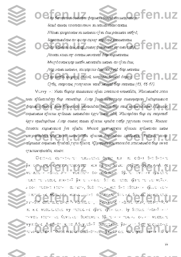 Гар ба қатли ошиқон фармон диҳад он шаҳсавор, 
Бояд аввал сохтан теғе зи наъли тавсанаш.
Шоми ҳи ронам зи шамъи сўзи дил равшан набуд, ҷ
Баркашидам аз  игар оҳеву кардам равшанаш.	
ҷ
Дар замини дил агар ошиқ фишонад тухми сабр, 
Донаи холи ту оташ мезанад дар хирманаш. 
Мегудозам ҳар шабе монанди шамъ аз сўзи дил, 
Дар ғами шамъе, ки ҳаргиз дил насўзад бар манаш
Гар шаби ҳи рон, Риёз , инчунин бошад дароз, 	
ҷ ӣ
Субҳ, тарсам, устухоне чанд монад бар танаш (45, 46-47).
Мазмуни : Улки бирор кишининг қўли этагига етмайди, Жисмимда жон
ипи   кўйлагидан   бир   толадир.   Агар   ўша   шаҳсувор   ошиқларни   ўлдиришига
фармон  берса,  ром бўлмаган  нағалидан олдин  бир тиғ  ясаш  лозим.  Айрилиқ
оқшомим   кўнгил   куйиши   шамидан   ёруғ   эмас   эди,   Жигардан   бир   оҳ   тортиб
ёруғ   қилдирдим.   Агар   ошиқ   киши   кўнгил   ерида   сабр   уруғини   сепса,   Холинг
донаси   хирмонига   ўт   қўяди.   Менга   ҳеч   қачон   кўнгли   куймаган   шам
ҳасратидан   ҳар   кеча   шам   каби   кўнгил   дардидан   эрийман.,   Риёзий,   агар
айрилик оқшоми бундай узун бўлса, Қўрқаманки, тонгда жисмимда бир неча
суягим қолади, холос.
Юқорида   келтирилган   ғазалларда   фақат   вазн   ва   қофия   бир-бирига
ўхшаш   деган   фикрни   таъкидлаш   ҳам   тўғри,   баъзан   ноўрин   бўлади.   Аниқ
манзарани   ифода   этиш   маҳорати   ёки   қофиядош   бўлган   омоним   сўзларга
назар   ташласак,   зоҳирий   ўхшашликдан   бошқа   нарса   кўзга   ташланмайди.
Лекин   тасвир   яратиш   санъати,   баён   тили,   ҳар   бир   образини   қўллашдаги
новаторлик   масаласи   ҳамда   шоир   санъатига   боғлиқ   бошқа   жиҳатларга
эътибор қаратсак, фикрни ифодалаш, шеъриятнинг ифода тарзи, тасвир тили
ва   ҳ.к.   масалаларда   муштараклик   кўзга   кўринади.   Бу   борада   Риёзийнинг
тимсол   яратишда   Камолдан   баҳраманд   бўлганини   таҳлил   қилиш   мақсадга
мувофиқ.   Адабиётшунос   Абдунабий   Сатторзода   ўзининг   бир   мақоласида
таъкидлайди:   “Форс-тожик   адабиётида   гўзалликда   маъшуқа   юзини   ойга
99 