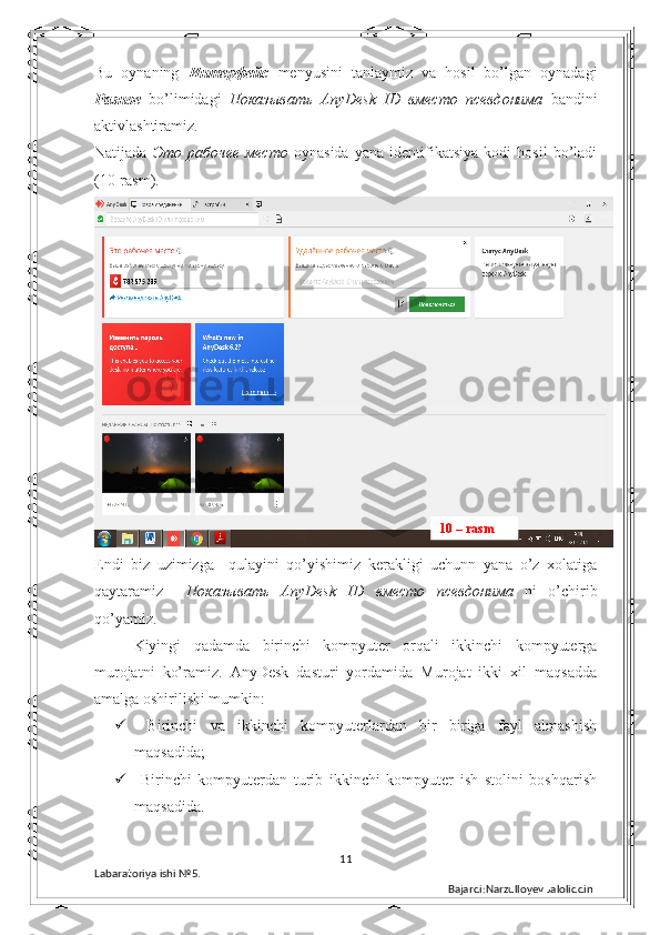 Bu   oynaning   Интерфейс   menyusini   tanlaymiz   va   hosil   bo’lgan   oynadagi
Разное   bo’limidagi   Показывать   AnyDesk   ID   вместо   псевдонима   bandini
aktivlashtiramiz. 
Natijada   Это   рабочее   место   oynasida   yana   identifikatsiya   kodi   hosil   bo’ladi
(10-rasm). 
Endi   biz   uzimizga     qulayini   qo’yishimiz   kerakligi   uchunn   yana   o’z   xolatiga
qaytaramiz     Показывать   AnyDesk   ID   вместо   псевдонима   ni   o’chirib
qo’yamiz.
  Kiyingi   qadamda   birinchi   kompyuter   orqali   ikkinchi   kompyuterga
murojatni   ko’ramiz.   AnyDesk   dasturi   yordamida   Murojat   ikki   xil   maqsadda
amalga oshirilishi mumkin: 
   Birinchi   va   ikkinchi   kompyuterlardan   bir   biriga   fayl   almashish
maqsadida; 
   Birinchi   kompyuterdan   turib   ikkinchi   kompyuter   ish   stolini   boshqarish
maqsadida. 
11
Labaratoriya ishi  № 5.  
Bajardi:Narzulloyev Jaloliddin10 – rasm 