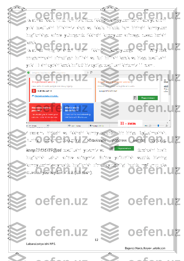 Eslatma:  Ikkala holda ham biz albatta ikkinchi kompyuter identifikatsiya kodini
yoki   taxallusini   bilishimiz   shart   va   ikkala   holatda   ham   birinchi   kompyuter
bog’lanishga   so’rov   yuborganda   ikkinchi   kompyuter   so’rovga   ruxsat   berishi
kerak. 
Eslatma:   Bog’lanishdan   oldin   ikkinchi   kompyuterga   ham   AnyDesk
programmasini   o’rnatilgan   bo’lishi   va   faol   bo’lishi   kerak   va   bizga   taxallusini
yoki ID sini aytishi kerak bo’ladi biz aytilga taxallusni kiritamiz 11-rasm .
4-qadam.   Birinchi   va   ikkinchi   kompyuterlardan   bir   biriga   fayl   almashish.
Buning   uchun   dasturning   Удалённое   рабочее   место   oynasiga
komp23456789@ad   taxallusini   yozamiz   va       darchasini   bosib
bog’lanish   uchun   so’rov   so’raymiz :   So’rov   yo’borilish   vaqtida   bizning
kompyuterimiz   oynasida   bog’lanish   o’rnatilayotganligi   haqida   ma’lumot   aks
etuvchi oyna paydo bo’ladi (12-rasm). 
12
Labaratoriya ishi  № 5.  
Bajardi:Narzulloyev Jaloliddin11 – rasm 