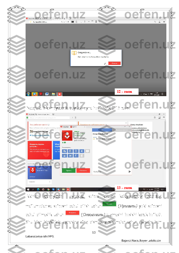  Natejada 2-kompyuterda quydagi oyna hosil bo’ladi 13-rasm.  
Ikkinchi   kompyuter     oynasida   so’rov   kimdan   kelayotganligi   haqidagi
ma’lumotlar   va   so’rovni   qabul   qilish   uchun   ( Принять )   yoki   so’rovni
qabul  qilmaslik uchun     ( Отклонить )   tugmasini  bosishi  kerak bo’ladi.
Shu   bilan   birgalikda   oynaning   o’ng   qismida   yozishmalar   uchun   oynacha   ham
13
Labaratoriya ishi  № 5.  
Bajardi:Narzulloyev Jaloliddin13 – rasm12 – rasm 