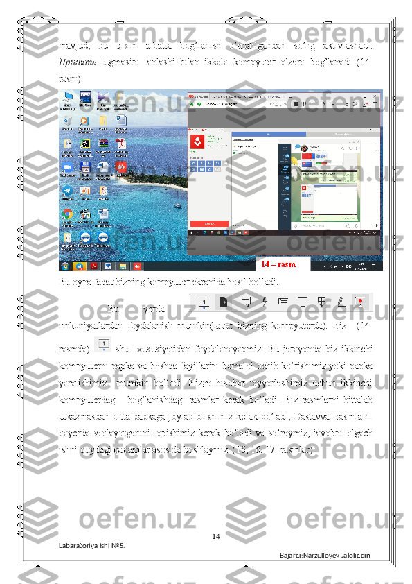 mavjud,   bu   qisim   albatta   bog’lanish   o’rnatilgandan   so’ng   aktivlashadi.
Принять   tugmasini   tanlashi   bilan   ikkala   kompyuter   o’zaro   bog’lanadi   (14-
rasm): 
Bu oyna faqat bizning kompyuter ekranida hosil bo’ladi. 
  Bu   yerda  
imkoniyatlardan   foydalanish   mumkin(faqat   bizning   kompyuterda).   Biz     (14-
rasmda)     shu     xususiyatidan   foydalanayapmiz.   Bu   jarayonda   biz   ikkinchi
kompyuterni papka va boshqa fayillarini bemalol ochib ko’rishimiz yoki papka
yaratishimiz     mumkin   bo’ladi.   Bizga   hisobot   tayyorlashimiz   uchun   ikkinchi
kompyuterdagi     bog’lanishdagi   rasmlar   kerak   bo’ladi.   Biz   rasmlarni   bittalab
utkazmasdan bitta papkaga joylab olishimiz kerak bo’ladi, Dastavval  rasmlarni
qayerda   saqlayotganini   topishimiz   kerak   bo’ladi   va   so’raymiz,   javobni   olgach
ishni quydagi qadamlar asosida boshlaymiz  (15, 16, 17- rasmlar).
14
Labaratoriya ishi  № 5.  
Bajardi:Narzulloyev Jaloliddin14 – rasm 