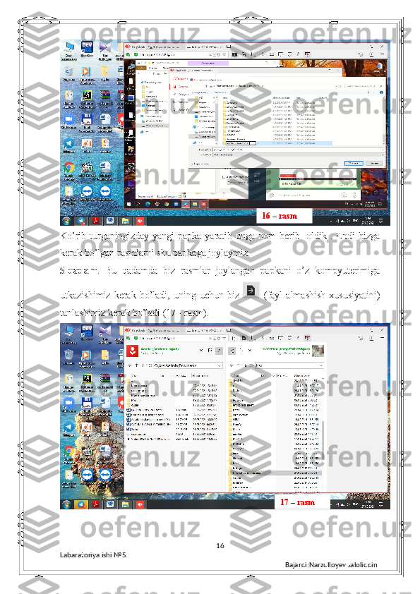 Ko’rib turganingizday  yangi  papka yaratib unga nom  berib   oldik . Endi  bizga
kerak bo’lgan rasmlarni shu papkaga joylaymiz.
5-qadam .   Bu   qadamda   biz   rasmlar   joylangan   papkani   o’z   kompyuterimiga
utkazishimiz  kerak  bo’ladi,  uning  uchun  biz     (fayl  almashish  xususiyatini)
tanlashimiz kerak bo’ladi (17 - rasm).
16
Labaratoriya ishi  № 5.  
Bajardi:Narzulloyev Jaloliddin16 – rasm
17 – rasm 