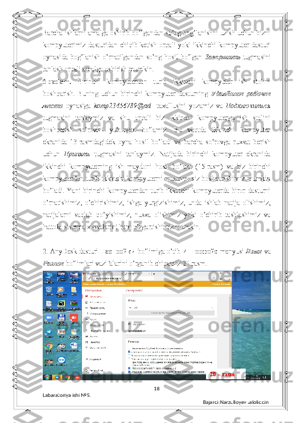 Barcha ishlarni amalga oshirib bo’lgandan so’ng bog’lanishni uzish uchun bizni
kompyuterimiz dasturidan  chiqib ketish orqali  yoki  ikkinchi  kompyuter  dasturi
oynasida   bog’lanish   o’rnatilgandan   so’ng   hosil   bo’lgan   Завершить   tugmasini
tanlash orqali amalga oshirish mumkin. 
6-qadam.   Birinchi   kompyuterdan   turib   ikkinchi   kompyuter   ish   stolini
boshqarish.   Buning   uchun   birinchi   kompyuter   dasturning   Удалённое   рабочее
место   oynasiga   komp23456789@ad     taxallusini   yozamiz   va   Подключиться
tugmasini   tanlaymiz   va   shu   orqali   biz   ikkinchi   kompyuterga   ish   stolini
boshqarish   so’rovini   yuborgan   bo’lamiz.   Bu   vaqtda   ikkinchi   kompyuter
ekranida   13-rasmdagidek   oyna   hosil   bo’ladi   va   barcha   so’rovga   ruxsat   berish
uchun   Принять   tugmasini   tanlaymiz.   Natijada   birinchi   kompyuter   ekranida
ikkinchi   kompyuterning   ish   maydoni   hosil   bo’ladi   (15-rasm)   va   biz   birinchi
kompyuterdan turib ikkinchi kompyuterni muammosiz boshqarishimiz mumkin
bo’ladi.   Yani   birinchi   kompyuterdan   turib   ikkinchi   kompyuterda  biror   dasturni
o’rnatishimiz,   o’chirishimiz,   ishga   yurgizishimiz,   unda   ishlab   natija   olishimiz,
natijalarni   saqlab   qo’yishimiz,   nusxa   olishimiz   yoki   o’chirib   tashlashimiz   va
hattoki sistema xossalarini ham o’zgartishimiz mumkin. 
2. AnyDesk dasturi   Настройки   bo’limiga o’tib   Интерфейс   menyusi   Язык   va
Разное   bo’limlari vazifalarini o’rganib chiqamiz 20-rasm.
18
Labaratoriya ishi  № 5.  
Bajardi:Narzulloyev Jaloliddin 20 – rasm 