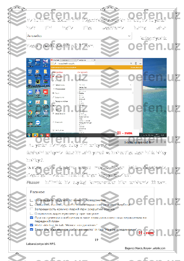 Biz  bu bo’limda dasturni   tilini   o’zgartirishimiz  mumkin  bo’ladi,  biz  bu yerdan
hozir   tilni   ingiliz   tiliga   uzgartiramiz   buning   uchun
    kadegoriyasida
bizga bir qancha tillar chiqadi 21-rasm.
  Bu   yerdan   o’zimizga   qulay   tilni   tanlaymiz  
darchasini tanlaymiz   datur bir uchib yonadi va boshqa tilga utgan holda ishlay
boshlaydi.
Eslatma .   Tilni   faqatgina   tarmoq   mavjud   bo’lgan   holda   o’zgartiramiz,
o’zgartirganimizda tarmoqda bog’langan kompyuter uziladi.
Разное     bo’limida   biz   quydagi   kompanentalar   bilan   tanishamiz   22-rasm.
19
Labaratoriya ishi  № 5.  
Bajardi:Narzulloyev Jaloliddin21 – rasm
21 – rasm 