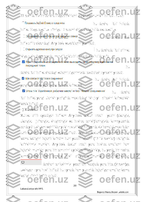 22-rasmda biz bir qancha o’zgartirishlarni qilishimiz mumkin bo’ladi. Bular:
  bu   darcha     faol   holatda
bo’lsa  bizga taxallus  o’rniga ID raqami chiqadi aks holda esa taxallus.
  bu   darchad   faol
bo’ls to’liq ekrandagi  AnyDesk  vazefalarini yashiradi.
  bu darchada  faol qilinsa
ishga tushadigan paytda  manzillar kitobi ochiladi, aks holda yo’q.
    bu
darcha faol bo’lsa chatdagi xabarni olganimizda  tasdiqlash oynasini yoqadi.
  bu   darcha   faol   holatda
yangi ulanishda ya’ni yana  panelni ko’rsatadi.
bu     darcha
faol   bo’lsa   yangi   ulanish   yorlig’ida   masofadagi   ish   joyi     plitasini   ko’rsatiskh
kerak bo’ladi. 
F) Xulosa: 
Xulosa   qilib   aytadigan   bo’lsam   AnyDesk   dasturi   orqali     yaqin   (akangiz,
ukangiz,     jo’rangiz,   shogirtingiz   va   boshqa   tanish)laringizda   kompyuterida
qandaydi tushunmovchiliklar yoki nosozliklar bo’lganda siz bemalol masofadan
turib sozlab berishingiz mumkin bo’ladi.   Men  bu dasturni    bir-qancha amallar
ketma-ketligini   bajarib   ko’rdim   buni   yaqqol   isbotini   (13-19-rasmlar)   oralig’ida
ko’rishimiz   mumkin.   AnyDesk   dasturi   orqali   yana   boshqa   amallarni   ham
bajarish   mumkin   yana   bir   tamonini   aytishim   mumkinkiy,   bu   yerda   bir   nechta
kompyuterlar   bilan   tarmoq   hosil   qilishimiz   mumkin.   Buning   uchun
  darchani tanlashimiz   yetarlidir. Natejada yana bitta (7-rasm)ga
uxshagan oyna hosil bo’ladi bu oynada ham yuqorida bajarilgan amallar ketma
ketligi o’rinli bo’lib qoladi.
20
Labaratoriya ishi  № 5.  
Bajardi:Narzulloyev Jaloliddin 