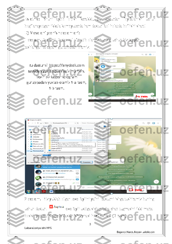 Eslatma:   Shuni   aytib   o’tish   kerakki,   bu   dasturdan   foydalanish   uchun
bog’lanayotgan ikkala kompyuterda ham dastur faol holatda bo’lishi shart! 
D) Masalani yechish qadamlari:
1-qadam.  Dasturni Dastavval o’rnatib olamiz buning uchun biz tayyor 
tashlangan telegram guruppadan olamiz.
 
2-qadam.   Biz yuklab olgan  .exe faylini ya’ni    dasturni ishga tushiramiz buning 
uchun dastur .   exe fayli ustiga sichqoncha chap tugmasini ikki marta 
bosish yetarli. Natijada dastur ish oynasi hosil bo’ladi (2-rasm): 
3
Labaratoriya ishi  № 5.  
Bajardi:Narzulloyev JaloliddinBu dasturni   https://anydesk.com
saytidan yuklab olishingiz mumkin.
Hozir biz tayyor telegram
guruppadan yuklab olamiz 1-a rasm,
1-b rasm. 
1-a rasm
1-b rasm 