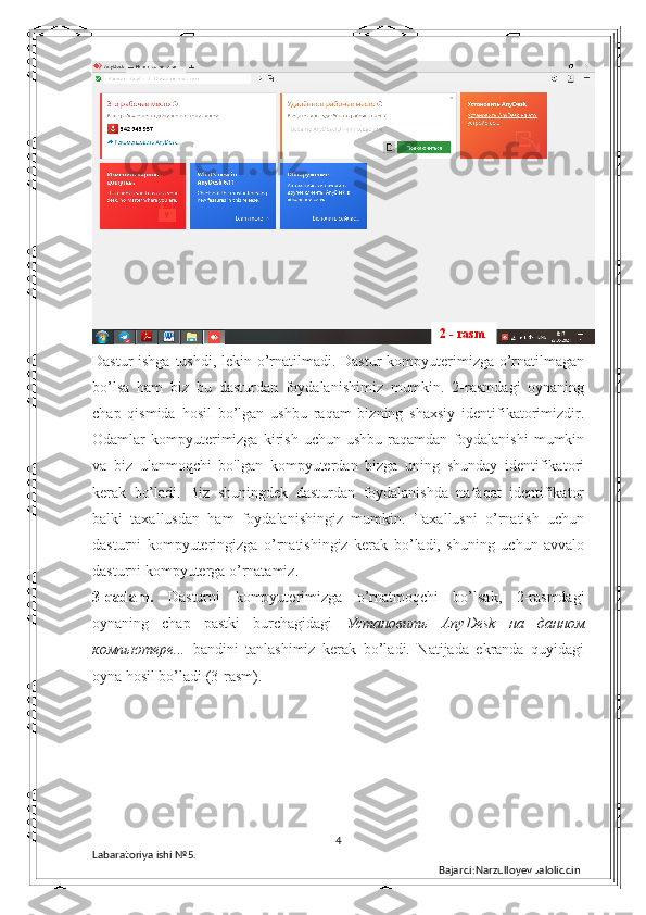 Dastur  ishga tushdi, lekin o’rnatilmadi. Dastur  kompyuterimizga o’rnatilmagan
bo’lsa   ham   biz   bu   dasturdan   foydalanishimiz   mumkin.   2-rasmdagi   oynaning
chap   qismida   hosil   bo’lgan   ushbu   raqam   bizning   shaxsiy   identifikatorimizdir.
Odamlar   kompyuterimizga   kirish   uchun  ushbu   raqamdan   foydalanishi   mumkin
va   biz   ulanmoqchi   bo'lgan   kompyuterdan   bizga   uning   shunday   identifikatori
kerak   bo’ladi.   Biz   shuningdek   dasturdan   foydalanishda   nafaqat   identifikator
balki   taxallusdan   ham   foydalanishingiz   mumkin.   Taxallusni   o’rnatish   uchun
dasturni   kompyuteringizga   o’rnatishingiz   kerak   bo’ladi,   shuning   uchun   avvalo
dasturni kompyuterga o’rnatamiz. 
3-qadam.   Dasturni   kompyuterimizga   o’rnatmoqchi   bo’lsak,   2-rasmdagi
oynaning   chap   pastki   burchagidagi   Установить   AnyDesk   на   данном
компьютере ...   bandini   tanlashimiz   kerak   bo’ladi.   Natijada   ekranda   quyidagi
oyna hosil bo’ladi (3-rasm). 
4
Labaratoriya ishi  № 5.  
Bajardi:Narzulloyev Jaloliddin 2 - rasm 