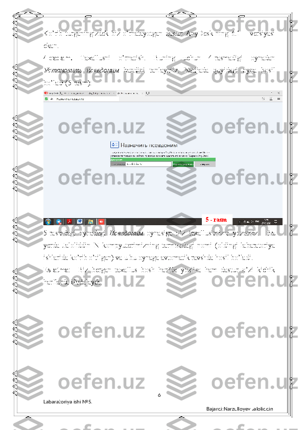 Ko’rib   turganingizdek   biz   o’rnatayotgan   dastur   AnyDesk   ning   6.1   –   versiyasi
ekan. 
4-qadam.   Taxallusni   o’rnatish.   Buning   uchun   4-rasmadigi   oynadan
Установить   псевдоним   bandini   tanlaymiz.   Natijada   quyidagi   oyna   hosil
bo’ladi (5-rasm): 
5-rasmdagi   oynadagi   Псевдоним   oynasiga   o’z   taxallusimizni   yozamiz.     Bu
yerda   Jaloliddin_N   kompyuterimizning   tarmoqdagi   nomi   (oldingi   labaratoriya
ishlarida ko’rib o’tilgan) va u bu oynaga avtomatik ravshda hosil bo’ladi. 
Eslatma :     Biz   bergan   taxallus   bosh   harfda   yozilsa   ham   dastur   o’zi   kichik
harflarda ifodalaydi.  
6
Labaratoriya ishi  № 5.  
Bajardi:Narzulloyev Jaloliddin5 - rasm 