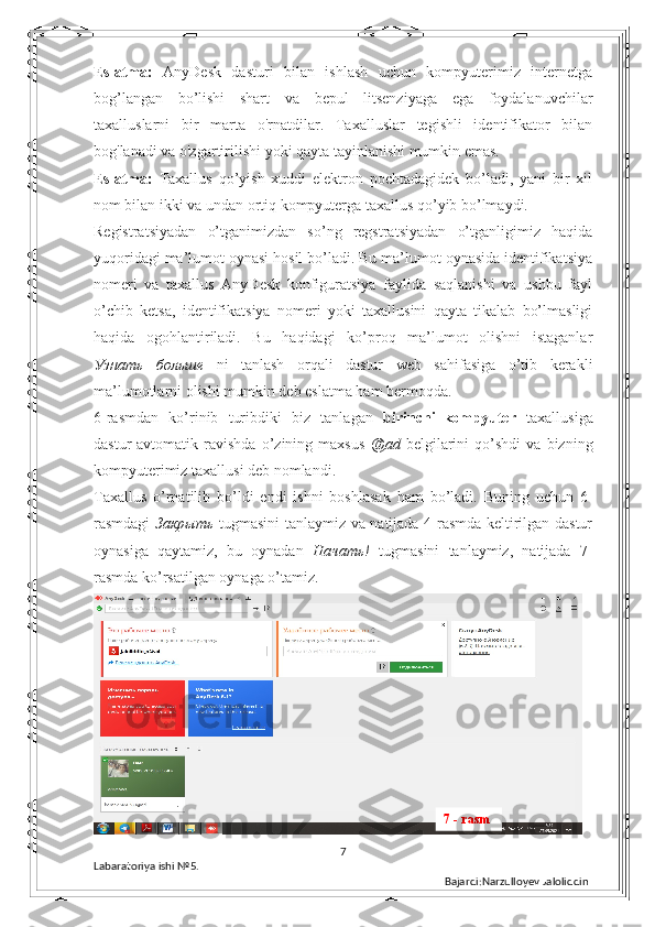 Eslatma:   AnyDesk   dasturi   bilan   ishlash   uchun   kompyuterimiz   internetga
bog’langan   bo’lishi   shart   va   bepul   litsenziyaga   ega   foydalanuvchilar
taxalluslarni   bir   marta   o'rnatdilar.   Taxalluslar   tegishli   identifikator   bilan
bog'lanadi va o'zgartirilishi yoki qayta tayinlanishi mumkin emas.  
Eslatma:   Taxallus   qo’yish   xuddi   elektron   pochtadagidek   bo’ladi,   yani   bir   xil
nom bilan ikki va undan ortiq kompyuterga taxallus qo’yib bo’lmaydi. 
Registratsiyadan   o’tganimizdan   so’ng   regstratsiyadan   o’tganligimiz   haqida
yuqoridagi ma’lumot oynasi hosil bo’ladi. Bu ma’lumot oynasida identifikatsiya
nomeri   va   taxallus   AnyDesk   konfiguratsiya   faylida   saqlanishi   va   ushbu   fayl
o’chib   ketsa,   identifikatsiya   nomeri   yoki   taxallusini   qayta   tikalab   bo’lmasligi
haqida   ogohlantiriladi.   Bu   haqidagi   ko’proq   ma’lumot   olishni   istaganlar
Узнать   больше   ni   tanlash   orqali   dastur   web   sahifasiga   o’tib   kerakli
ma’lumotlarni olishi mumkin deb eslatma ham bermoqda. 
6-rasmdan   ko’rinib   turibdiki   biz   tanlagan   birinchi_kompyuter   taxallusiga
dastur   avtomatik   ravishda   o’zining   maxsus   @ad   belgilarini   qo’shdi   va   bizning
kompyuterimiz taxallusi deb nomlandi. 
Taxallus   o’rnatilib   bo’ldi   endi   ishni   boshlasak   ham   bo’ladi.   Buning   uchun   6-
rasmdagi   Закрыть   tugmasini tanlaymiz va natijada 4-rasmda keltirilgan dastur
oynasiga   qaytamiz,   bu   oynadan   Начать !   tugmasini   tanlaymiz,   natijada   7-
rasmda ko’rsatilgan oynaga o’tamiz.  
7
Labaratoriya ishi  № 5.  
Bajardi:Narzulloyev Jaloliddin7 - rasm 