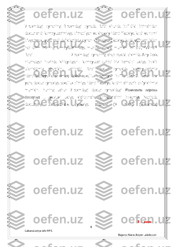 7-rasmdagi   oynaning   2-rasmdagi   oynada   farqi   shunda   bo’ldiki   birinchidan
dastur endi kompyuterimizga o’rnatilgan va shaxsiy identifikatsiya kodi va nomi
o’zgarmas, yani endi  do’stlarimiz aynan shu identifikatsiya kodi  va nomi  bilan
har   doim   bizning   kompyuterimizga   murojat   qilishi   mumkin   bo’ladi,   ikkinchi
farqi                                                       7-rasmdagi  oynaning chap pastki  qismida AnyDesk
niurnatgan   hozirda   ishlayotgan     kompyuter   turipti   biz   bemalol   ustiga   bosib
ulanishimiz   mumkin,   uchinchi   farqi   dastur   oynasida   kompyuterimiz
identifikatsiya   kodi   emas,   dastur   taxallusi   namoyon   bo’lib   turibdi.   Lekin   biz
yana dastur oynasiga taxallus o’rniga identifikatsiya kodini chiqarib qo’yishimiz
mumkin.   Buning   uchun   7-rasmdagi   dastur   oynasidagi   Изменить   пароль
доступа   ...   yozuvi   ustiga   sichqoncha   ko’rsatgichini   bosamiz.   Natijada
dasturning   Настройки   oynasiga   o’tamiz   (8-   rasm)   (9-rasmda)
8
Labaratoriya ishi  № 5.  
Bajardi:Narzulloyev Jaloliddin 8 –  rasm 